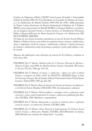 Católica de Valparaiso (Chile), CEGEP Lévis-Lauzon (Canadá) e Universidade
Federal da Paraíba (PB). Foi Vice-Presidente do Conselho de Direitos da Crian-
ça e do Adolescente do Distrito Federal, 1992-1994. De 1998 a 2000, participou
do Projeto Latino-Americano do Bureau International Catholique de L`Enfance
(BICE), como representante do Brasil/CECRIA no Uruguai. Realizou a coordena-
ção da pesquisa nacional Circuito e Curtos-circuitos no Atendimento, Prevenção,
Defesa e Responsabilização do Abuso Sexual de Crianças e de Adolescentes. MJ/
DCA/UNIFEM, 2000/2002.
Ao longo de sua carreira acumulou experiências na área de Serviço Social, Políticas
Públicas e Políticas Sociais com ênfase nos seguintes temas: crianças e adolescentes,
abuso e exploração sexual de crianças e adolescentes, violência e direitos humanos
de crianças e adolescentes, redes de proteção, assistência social, saúde pública e saú-
de mental.

Algumas das publicações mais relevantes de autoria de Eva Faleiros, correlatas ao
tema dessa obra:

FALEIROS, Eva T. Silveira. Relatório final do 1º Encontro Nacional de Meninos e
 Meninas de Rua, maio/1986. In: Revista Serviço Social e Sociedade. SP, Cortez,
 nº 22, ano VII, dez. 1986, pp. 134-145.

FALEIROS, Eva T. Silveira. A criança e o adolescente – objetos sem valor no Brasil
 Colônia e no Império (de 1500 a 1922). In: PILOTTI e RIZZINI (Org.). A Arte
 de Governar Crianças. Rio de Janeiro: Editora Universitária Santa Úrsula/Amais
 Livraria e Editora/IIN, 1995, pp. 221-236.

FALEIROS, Eva T. Silveira. Plano de Garantia de Direitos da Criança e do Adolescen-
 te do Distrito Federal. Brasília: CDCA/DF, 1993. (Coordenadora e redatora)

FALEIROS, Eva T. Silveira. Políticas públicas e estratégias contra a exploração sexual
 comercial e o abuso sexual intrafamiliar de crianças e adolescentes, publicado pelo Bra-
 sília: CECRIA, 1998. (Redatora e organizadora)

FALEIROS, Eva T. Silveira. Repensando os conceitos de violência, abuso e exploração
 sexual de crianças e de adolescentes. Brasília: CECRIA, 2000.

FALEIROS, Eva T. Silveira. Plano Nacional de Enfrentamento da Violência Sexual
 Contra Crianças e Adolescentes. Brasília: CECRIA, DCA/Ministério da Justiça,
 2000 (Membro da comissão de redação final - no prelo).



                                                                                      93
 