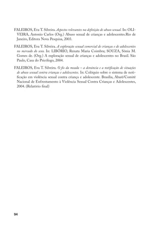 FALEIROS, Eva T. Silveira. Aspectos relevantes na definição de abuso sexual. In: OLI-
 VEIRA, Antonio Carlos (Org.) Abuso sexual de crianças e adolescentes.Rio de
 Janeiro, Editora Nova Pesquisa, 2003.

FALEIROS, Eva T. Silveira. A exploração sexual comercial de crianças e de adolescentes
 no mercado do sexo. In: LIBÓRIO, Renata Maria Coimbra; SOUZA, Sônia M.
 Gomes de. (Org.) A exploração sexual de crianças e adolescentes no Brasil. São
 Paulo, Casa do Psicólogo, 2004.

FALEIROS, Eva T. Silveira. O fio da meada – a denúncia e a notificação de situações
 de abuso sexual contra crianças e adolescentes. In: Colóquio sobre o sistema de noti-
 ficação em violência sexual contra criança e adolescente. Brasília, Abaré/Comitê
 Nacional de Enfrentamento à Violência Sexual Contra Crianças e Adolescentes,
 2004. (Relatório final)




94
 
