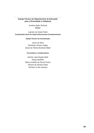 Equipe Técnica do Departamento de Educação
          para a Diversidade e Cidadania

                Armênio Bello Schimdt
                       Diretor

               Leandro da Costa Fialho
Coordenador-Geral de Ações Educacionais Complementares

            Equipe Técnica da Coordenação

                   Jacira da Silva
              Rochester Gomes Alagia
           Sonia de Fátima Bonfante Mello

             Consultores e Colaboradores

              Antônio José Ângelo Motti
                    Graça Gadelha
            Maria Lizabete de Souza Povoa
               Zilmara de Oliveira Vilela
               Partners of the America




                                                         95
 