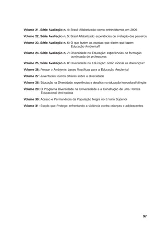 Volume 21, Série Avaliação n. 4: Brasil Alfabetizado: como entrevistamos em 2006

Volume 22, Série Avaliação n. 5: Brasil Alfabetizado: experiências de avaliação dos parceiros

Volume 23, Série Avaliação n. 6: O que fazem as escolas que dizem que fazem
                                 Educação Ambiental?

Volume 24, Série Avaliação n. 7: Diversidade na Educação: experiências de formação
                                 continuada de professores

Volume 25, Série Avaliação n. 8: Diversidade na Educação: como indicar as diferenças?

Volume 26: Pensar o Ambiente: bases filosóficas para a Educação Ambiental

Volume 27: Juventudes: outros olhares sobre a diversidade

Volume 28: Educação na Diversidade: experiências e desafios na educação intercultural bilíngüe

Volume 29: O Programa Diversidade na Universidade e a Construção de uma Política
           Educacional Anti-racista

Volume 30: Acesso e Permanência da População Negra no Ensino Superior

Volume 31: Escola que Protege: enfrentando a violência contra crianças e adolescentes




                                                                                           97
 