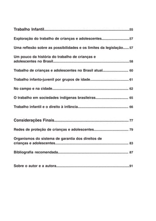 Trabalho Infantil...............................................................................55

Exploração do trabalho de crianças e adolescentes............................ 7
                                                                             5

Uma reflexão sobre as possibilidades e os limites da legislação......57

Um pouco da história do trabalho de crianças e
adolescentes no Brasil.............................................................................58

Trabalho de crianças e adolescentes no Brasil atual..........................  0
                                                                              6

Trabalho infanto-juvenil por grupos de idade.......................................61

No campo e na cidade.............................................................................62

O trabalho em sociedades indígenas brasileiras................................. 65

Trabalho infantil e o direito à infância...................................................66


Considerações Finais.....................................................................77

Redes de proteção de crianças e adolescentes...................................79

Organismos do sistema de garantia dos direitos de
crianças e adolescentes.......................................................................... 83

Bibliografia recomendada....................................................................... 87


Sobre o autor e a autora.......................................................................... 1
                                                                                                  9
 