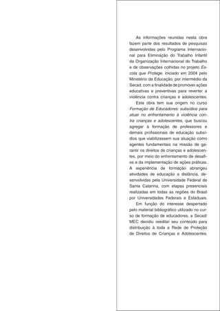 As informações reunidas nesta obra
fazem parte dos resultados de pesquisas
desenvolvidas pelo Programa Internacio-
nal para Eliminação do Trabalho Infantil
da Organização Internacional do Trabalho
e de observações colhidas no projeto Es-
cola que Protege, iniciado em 2004 pelo
Ministério da Educação, por intermédio da
Secad, com a finalidade de promover ações
educativas e preventivas para reverter a
violência contra crianças e adolescentes.
    Esta obra tem sua origem no curso
Formação de Educadores: subsídios para
atuar no enfrentamento à violência con-
tra crianças e adolescentes, que buscou
agregar à formação de professores e
demais profissionais de educação subsí-
dios que viabilizassem sua atuação como
agentes fundamentais na missão de ga-
rantir os direitos de crianças e adolescen-
tes, por meio do enfrentamento de desafi-
os e da implementação de ações práticas.
A experiência de formação abrangeu
atividades de educação a distância, de-
senvolvidas pela Universidade Federal de
Santa Catarina, com etapas presenciais
realizadas em todas as regiões do Brasil
por Universidades Federais e Estaduais.
    Em função do interesse despertado
pelo material bibliográfico utilizado no cur-
so de formação de educadores, a Secad/
MEC decidiu reeditar seu conteúdo para
distribuição à toda a Rede de Proteção
de Direitos de Crianças e Adolescentes.
 