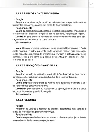 Escrituração contábil simplificada para micro e pequena empresa 107
1.1.1.2 BANCOS CONTA MOVIMENTO
Função
Registrar a movimentação de dinheiro da empresa em poder de estabe-
lecimentos bancários, mantido em conta de disponibilidades.
Funcionamento
Debita-se pelos depósitos bancários, resgates de aplicações financeiras e
recebimentos de crédito na empresa, por via bancária, de qualquer origem.
Credita-se pela emissão de cheques, transferência de valores para apli-
cação financeira e débitos na conta bancária.
Saldo devedor.
Nota: Caso a empresa possua cheque especial liberado na própria
conta corrente, o saldo da conta pode tornar-se credor, pois essa ope-
ração constitui uma forma de empréstimo. Por isso o saldo credor deve
ser transferido para conta do passivo circulante, por ocasião do encer-
ramento do período.
1.1.1.3 APLICAÇÕES FINANCEIRAS
Função
Registrar os valores aplicados em instituições financeiras, tais como:
certificados de depósitos bancários, fundos de investimentos, etc.
Funcionamento
Debita-se pela transferência de valores para aplicação financeira e pe-
los rendimentos gerados no período.
Credita-se pelo resgate ou liquidação da aplicação financeira e pelos
impostos incidentes quando do resgate.
Saldo devedor.
1.1.2.1 CLIENTES
Função
Registrar os valores a receber de clientes decorrentes das vendas a
prazo de mercadorias, produtos e serviços.
Funcionamento
Debita-se pela emissão da fatura contra o cliente e pelos juros decor-
rentes de eventuais atrasos de pagamento.
 