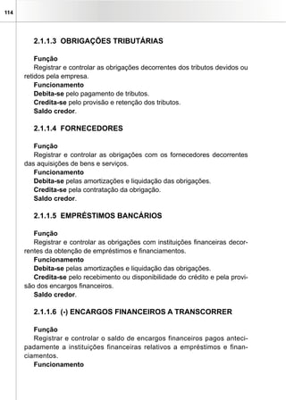 114
2.1.1.3 OBRIGAÇÕES TRIBUTÁRIAS
Função
Registrar e controlar as obrigações decorrentes dos tributos devidos ou
retidos pela empresa.
Funcionamento
Debita-se pelo pagamento de tributos.
Credita-se pelo provisão e retenção dos tributos.
Saldo credor.
2.1.1.4 FORNECEDORES
Função
Registrar e controlar as obrigações com os fornecedores decorrentes
das aquisições de bens e serviços.
Funcionamento
Debita-se pelas amortizações e liquidação das obrigações.
Credita-se pela contratação da obrigação.
Saldo credor.
2.1.1.5 EMPRÉSTIMOS BANCÁRIOS
Função
Registrar e controlar as obrigações com instituições financeiras decor-
rentes da obtenção de empréstimos e financiamentos.
Funcionamento
Debita-se pelas amortizações e liquidação das obrigações.
Credita-se pelo recebimento ou disponibilidade do crédito e pela provi-
são dos encargos financeiros.
Saldo credor.
2.1.1.6 (-) ENCARGOS FINANCEIROS A TRANSCORRER
Função
Registrar e controlar o saldo de encargos financeiros pagos anteci-
padamente a instituições financeiras relativos a empréstimos e finan-
ciamentos.
Funcionamento
 