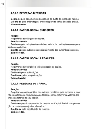 116
2.3.1.3 DESPESAS DIFERIDAS
Debita-se pelo pagamento e ocorrência do custo de exercícios futuros.
Credita-se pela amortização, em contrapartida com a despesa efetiva.
Saldo devedor.
2.4.1.1 CAPITAL SOCIAL SUBSCRITO
Função
Registrar as subscrições de capital.
Funcionamento
Debita-se pela redução de capital em virtude de restituição ou compen-
sação de prejuízos.
Credita-se pelas subscrições do capital inicial e dos aumentos posteriores.
Saldo credor.
2.4.1.2 CAPITAL SOCIAL A REALIZAR
Função
Registrar as subscrições e integralizações de capital.
Funcionamento
Debita-se pelas subscrições.
Credita-se pelas integralizações.
Saldo devedor.
2.4.2.1 RESERVAS DE CAPITAL
Função
Registrar as contrapartidas dos valores recebidos pela empresa e que
não transitam pelo Resultado como Receita, por se referirem a valores des-
tinados a reforço de seu capital.
Funcionamento
Debita-se pela incorporação da reserva ao Capital Social, compensa-
ção de prejuízos ou ajustes efetuados.
Credita-se pela constituição da reserva.
Saldo credor.
 