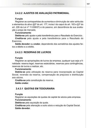 Escrituração contábil simplificada para micro e pequena empresa 117
2.4.2.2 AJUSTES DE AVALIAÇÃO PATRIMONIAL
Função
Registrar as contrapartidas de aumentos e diminuição de valor atribuído
a elementos do ativo (§5º do art. 177, inciso I do caput do art. 183 e §3º do
art. 226 da Lei nº 11.638/07) e do passivo, em decorrência de sua avalia-
ção a preço de mercado.
Funcionamento
Debita-se pelo ajuste e pela transferência para o Resultado do Exercício.
Credita-se pelo ajuste e pela transferência para o Resultado do
Exercício.
Saldo devedor ou credor, dependendo dos somatórios dos ajustes fei-
tos a débito e a crédito.
2.4.2.3 RESERVAS DE LUCROS
Função
Registrar as apropriações de lucros da empresa, qualquer que seja a fi-
nalidade: reserva legal, reservas estatutárias, reservas para contingências,
reservas de lucros a realizar, etc.
Funcionamento
Debita-se pela utilização da reserva para incorporação ao Capital
Social, reversão da reserva, compensação de prejuízos e distribuição
aos sócios.
Credita-se pela constituição da reserva.
Saldo credor.
2.4.3.1 QUOTAS EM TESOURARIA
Função
Registrar as aquisições de quotas de capital de sócios pela empresa.
Funcionamento
Debita-se pela aquisição da quota.
Credita-se pela alienação a outro sócio e redução do Capital Social.
Saldo devedor.
 