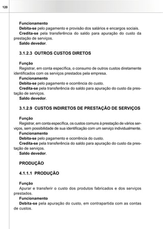 120
Funcionamento
Debita-se pelo pagamento e provisão dos salários e encargos sociais.
Credita-se pela transferência do saldo para apuração do custo da
prestação de serviços.
Saldo devedor.
3.1.2.3 OUTROS CUSTOS DIRETOS
Função
Registrar, em conta específica, o consumo de outros custos diretamente
identificados com os serviços prestados pela empresa.
Funcionamento
Debita-se pelo pagamento e ocorrência do custo.
Credita-se pela transferência do saldo para apuração do custo da pres-
tação de serviços.
Saldo devedor.
3.1.2.9 CUSTOS INDIRETOS DE PRESTAÇÃO DE SERVIÇOS
Função
Registrar, em conta específica, os custos comuns à prestação de vários ser-
viços, sem possibilidade de sua identificação com um serviço individualmente.
Funcionamento
Debita-se pelo pagamento e ocorrência do custo.
Credita-se pela transferência do saldo para apuração do custo da pres-
tação de serviços.
Saldo devedor.
PRODUÇÃO
4.1.1.1 PRODUÇÃO
Função
Apurar e transferir o custo dos produtos fabricados e dos serviços
prestados.
Funcionamento
Debita-se pela apuração do custo, em contrapartida com as contas
de custos.
 