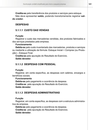Escrituração contábil simplificada para micro e pequena empresa 121
Credita-se pela transferência dos produtos e serviços para estoque.
Não deve apresentar saldo, podendo transitoriamente registrar sal-
do credor.
DESPESAS
5.1.1.1 CUSTO DAS VENDAS
Função
Registrar o custo das mercadorias vendidas, dos produtos fabricados e
dos serviços prestados pela empresa.
Funcionamento
Debita-se pelo custo inventariado das mercadorias, produtos e serviços
ou mediante a utilização da fórmula: Estoque Inicial + Compras (ou Produ-
ção) – Estoque Final.
Credita-se pela apuração do Resultado do Exercício.
Saldo devedor.
5.1.1.2 DESPESAS COM PESSOAL
Função
Registrar, em conta específica, as despesas com salários, encargos e
benefícios sociais.
Funcionamento
Debita-se pelo pagamento e ocorrência da despesa.
Credita-se pela apuração do Resultado do Exercício.
Saldo devedor.
5.1.1.3 DESPESAS ADMINISTRATIVAS
Função
Registrar, em conta específica, as despesas com a estrutura administra-
tiva da empresa.
Debita-se pelo pagamento e ocorrência da despesa.
Credita-se pela apuração do Resultado do Exercício.
Saldo devedor.
 