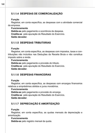 122
5.1.1.4 DESPESAS DE COMERCIALIZAÇÃO
Função
Registrar, em conta específica, as despesas com a atividade comercial
da empresa.
Funcionamento
Debita-se pelo pagamento e ocorrência da despesa.
Credita-se pela apuração do Resultado do Exercício.
Saldo devedor.
5.1.1.5 DESPESAS TRIBUTÁRIAS
Função
Registrar, em conta específica, as despesas com impostos, taxas e con-
tribuições não incluídos nas Deduções da Receita Bruta e não constitua
imposto sobre a renda.
Funcionamento
Debita-se pelo pagamento e provisão do tributo.
Credita-se pela apuração do Resultado do Exercício.
Saldo devedor.
5.1.1.6 DESPESAS FINANCEIRAS
Função
Registrar, em conta específica, as despesas com encargos financeiros
relativos a empréstimos obtidos e juros moratórios.
Funcionamento
Debita-se pelo pagamento e provisão do encargo.
Credita-se pela apuração do Resultado do Exercício.
Saldo devedor.
5.1.1.7 DEPRECIAÇÃO E AMORTIZAÇÃO
Função
Registrar, em conta específica, as quotas mensais de depreciação e
amortização.
Funcionamento
Debita-se pelo registro mensal da quota.
 