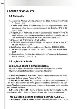 136
9. FONTES DE CONSULTA
9.1 Bibliografia
1. Acquaviva, Marcus Cláudio. Breviário de Ética Jurídica. São Paulo:
Ed. Rideel, 1993.
2. Coelho Neto, Pedro (Coordenador). Manual de procedimentos con-
tábeis para micro e pequenas empresas. 5 ed. Brasília: CFC e SE-
BRAE, 2002.
3. Crepaldi, Silvio Aparecido. Curso de Contabilidade básica: resumo da
teoria, atendendo as novas demandas da gestão empresarial, exercí-
cios e questões com respostas. 4 ed. São Paulo: Atlas, 2003.
4. Dicionário de Sinônimos. 3 ed. Ed. Lisboa.
5. FIPECAFI. Manual de Contabilidade das sociedades por ações. – 7
ed. São Paulo: Atlas, 2007.
6. Lei Geral da Micro e Pequena Empresa. Brasília: SEBRAE, 2007.
7. Sá, Antônio Lopes de. Plano de contas. 12 ed. São Paulo: Atlas,
2004.
8. Supersimples – Legislação – Orientação – Perguntas & Respostas.
Rio de Janeiro: COAD – 2007.
9.2 Legislação Aplicada
LEGISLAÇÃO SOBRE O SIMPLES NACIONAL
Os atos a seguir relacionados e outros estão disponíveis no sítio:
http://www8.receita.fazenda.gov.br/SimplesNacional.
1. Lei Complementar nº 123/06 – Institui o Estatuto Nacional da Micro-
empresa e da Empresa de Pequeno Porte.
2. Decreto nº 6.451/08 – Regulamenta o art. 56 da Lei Complementar nº
123, de 14 de dezembro de 2006, que dispõe sobre a constituição do Con-
sórcio Simples por microempresas e empresas de pequeno porte optantes
pelo Simples Nacional.
3. Decreto nº 6.038/07 – Institui o Comitê Gestor de Tributação das Mi-
croempresas e Empresas de Pequeno Porte, e dá outras providências.
RESOLUÇÕES DO COMITÊ GESTOR DO SIMPLES NACIONAL
1. Resolução CGSN nº 028/08 – Altera a Resolução CGSN nº 10, de 28
 