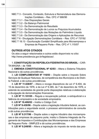 138
NBC T 3 - Conceito, Conteúdo, Estrutura e Nomenclatura das Demons-
trações Contábeis – Res. CFC nº 686/90
NBC T 3.1 - Das Disposições Gerais
NBC T 3.2 - Do Balanço Patrimonial
NBC T 3.3 - Da Demonstração do Resultado
NBC T 3.4 - Da Demonstração de Lucros ou Prejuízos Acumulados
NBC T 3.5 - Da Demonstração das Mutações do Patrimônio Líquido
NBC T 3.6 - Da Demonstração das Origens e Aplicações de Recursos
NBC T 6 - Divulgação Demonstrações Contábeis – Res. CFC nº 737/92
NBC T 19.13 - Escrituração Contábil Simplificada para Microempresa e
Empresa de Pequeno Porte – Res. CFC nº 1.115/07
OUTROS ATOS CITADOS
Os atos a seguir relacionados e outros estão disponíveis no sítio:
http://www.presidencia.gov.br/legislacao/.
1. CONSTITUIÇÃO DA REPÚBLICA FEDERATIVA DO BRASIL – CAR-
TA MAGNA – de 1988
2. EMENDA CONSTITUCIONAL Nº 42/03 – Altera o Sistema Tributário
Nacional e dá outras providências.
3. LEI COMPLEMENTAR Nº 116/03 – Dispõe sobre o Imposto Sobre
Serviços de Qualquer Natureza, de competência dos Municípios e do Distri-
to Federal, e dá outras providências.
4. LEI Nº 11.638/07 – Altera e revoga dispositivos da Lei nº 6.404, de
15 de dezembro de 1976, e da Lei nº 6.385, de 7 de dezembro de 1976, e
estende às sociedades de grande porte disposições relativas à elaboração
e divulgação de demonstrações financeiras.
5. LEI Nº 11.101/05 – Regula a recuperação judicial, a extrajudicial e a
falência do empresário e da sociedade empresária.
6. LEI Nº 10.406/02 – Institui o Código Civil.
7. LEI Nº 9.430/96 – Dispõe sobre a legislação tributária federal, as con-
tribuições para a seguridade social, o processo administrativo de consulta
e dá outras providências.
8. LEI Nº 9.317/96 – Dispõe sobre o regime tributário das microempre-
sas e das empresas de pequeno porte, institui o Sistema Integrado de Pa-
gamento de Impostos e Contribuições das Microempresas e das Empresas
de Pequeno Porte - SIMPLES e dá outras providências.
9. LEI Nº 9.249/95 – Altera a legislação do imposto de renda das pes-
 