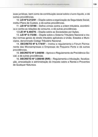 Escrituração contábil simplificada para micro e pequena empresa 139
soas jurídicas, bem como da contribuição social sobre o lucro líquido, e dá
outras providências.
10. LEI Nº 8.212/91 – Dispõe sobre a organização da Seguridade Social,
institui Plano de Custeio, e dá outras providências.
11. LEI Nº 8.137/90 – Define crimes contra a ordem tributária, econômi-
ca e contra as relações de consumo, e dá outras providências.
12.LEI Nº 6.404/76 – Dispõe sobre as Sociedades por Ações.
13. LEI Nº 5.172/66 – Dispõe sobre o Sistema Tributário Nacional e ins-
titui normas gerais de direito tributário aplicáveis à União, Estados e Muni-
cípios, denominado Código Tributário Nacional.
14. DECRETO Nº 6.174/07 – Institui e regulamenta o Fórum Perma-
nente das Microempresas e Empresas de Pequeno Porte e dá outras
providências.
15. DECRETO Nº 3.048/99 – Aprova o Regulamento da Previdência So-
cial, e dá outras providências.
16. DECRETO Nº 3.000/99 (RIR) – Regulamenta a tributação, fiscaliza-
ção, arrecadação e administração do Imposto sobre a Renda e Proventos
de Qualquer Natureza.
 