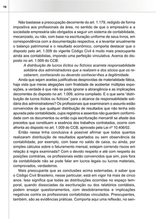 16
Não bastasse a preocupação decorrente do art. 1.179, redigido de forma
impositiva aos profissionais da área, no sentido de que o empresário e a
sociedade empresária são obrigados a seguir um sistema de contabilidade,
mecanizado, ou não, com base na escrituração uniforme de seus livros, em
correspondência com a documentação respectiva, e a levantar anualmente
o balanço patrimonial e o resultado econômico, comporta destacar que o
disposto pelo art. 1.009 do vigente Código Civil é muito mais preocupante
ainda aos contabilistas, impondo uma perfeição vinculativa. Acerca do dis-
posto no art. 1.009 do CCB:
A distribuição de lucros ilícitos ou fictícios acarreta responsabilidade
solidária dos administradores que a realizem e dos sócios que os re-
ceberem, conhecendo ou devendo conhecer-lhes a ilegitimidade.
Ainda que sejam aceitas justificativas desprovidas de materialidade fática,
haja vista que meras alegações com finalidade de acobertar múltiplas expo-
sições, a verdade é que não se pode ignorar a abrangência e as implicações
decorrentes do disposto no art. 1.009, acima compilado. E o que seria “distri-
buição de lucros ilícitos ou fictícios” para o alcance da responsabilidade soli-
dária dos administradores? Os profissionais que examinaram o assunto estão
convencidos de que qualquer distribuição de resultados que não tenha sido
apurada pela contabilidade, cujos registros e assentos não guardem conformi-
dade com os documentos ou então cuja escrituração mercantil se afaste dos
preceitos que constituem a essência dos trabalhos contratados, ocorre com
afronta ao disposto no art. 1.009 do CCB, aprovado pela Lei nº 10.406/02.
Então nessa linha conclusiva é possível afirmar que todos quantos
realizaram distribuição de resultados apartados ou sem observância da
contabilidade, por exemplo, com base no saldo de caixa, ou ainda, por
simples cálculos sobre o faturamento mensal, estejam correndo riscos em
relação à regra examinada? Com o devido respeito e até com respeito às
posições contrárias, os profissionais estão convencidos que sim, pois fora
da contabilidade não se pode falar em lucros legais ou lucros materiais,
comprovados, verdadeiros.
Mais preocupante que as conclusões acima externadas, é saber que
o Código Civil Brasileiro, nesse particular, está em vigor há mais de cinco
anos. Isso significa que todas as distribuições ocorridas no espaço tem-
poral, quando dissociadas da escrituração ou dos relatórios contábeis,
podem ensejar questionamentos, com desdobramentos e implicações
negativas contra os profissionais contabilistas vinculados. Preocupantes,
também, são as evidências práticas. Comporta aqui uma reflexão, no sen-
 
