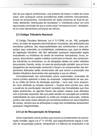 Escrituração contábil simplificada para micro e pequena empresa 17
tido de que alguns profissionais, sob pretexto de baixar o saldo da conta
caixa, sem quaisquer outras providências estão emitindo manualmente,
avisos de lançamentos, normalmente em datas próximas ao final do pe-
ríodo, debitando “distribuição de resultados” e “creditando caixa” em uma
equivocada conclusão de que a conta caixa “armazena lucros”, atropelan-
do os mais elementares princípios da ciência.
2.3 Código Tributário Nacional
O Código Tributário Nacional, Lei nº 5.172/66, no art. 195, parágrafo
único, ao tratar de aspectos administrativos vinculados, das atribuições dos
servidores públicos, das responsabilidades dos contribuintes e seus pre-
postos, aqui, entendido, os contabilistas, estabeleceu que, para os efeitos
da legislação tributária, não têm aplicação quaisquer disposições legais
excludentes ou limitativas do direito de examinar mercadorias, livros, ar-
quivos, documentos, papéis e efeitos comerciais ou fiscais, dos comercian-
tes industriais ou produtores, ou da obrigação destes em exibir referidos
documentos, fixando, ainda, no caso da escrituração contábil, que os livros
obrigatórios de escrituração comercial e fiscal e os comprovantes dos lan-
çamentos efetuados serão conservados até que ocorra a prescrição dos
direitos tributários decorrentes das operações a que se refiram.
Consubstanciado nas transcrições acima examinadas, emanadas de
norma jurídica aplicável a todas as empresas, independente do seu por-
te ou então da forma de tributação exercida – lucro real, lucro presumi-
do, lucro arbitrado ou simples nacional –, forçoso será concluir que, ante
a ausência da escrituração mercantil revestida das formalidades que lhes
sejam pertinentes, os agentes fiscais não podem realizar suas aferições
com a precisão requerida, fato que pode resultar em autuação por evidente
materialidade do caso analisado ou então por simples presunção, instituto
jurídico não raras vezes utilizado por servidores públicos em seus trabalhos
de campo, sempre que as atribuições a cargo dos contabilistas apresentem
quaisquer irregularidades.
2.4 Lei de Recuperação de Empresas
Outra importante norma jurídica que ancora os fundamentos da escritu-
ração contábil, agora Lei nº 11.101/05, que especificamente regula o insti-
tuto da recuperação judicial, extrajudicial e a falência do empresário e da
 