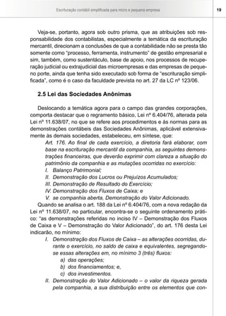 Escrituração contábil simplificada para micro e pequena empresa 19
Veja-se, portanto, agora sob outro prisma, que as atribuições sob res-
ponsabilidade dos contabilistas, especialmente a temática da escrituração
mercantil, direcionam a conclusões de que a contabilidade não se presta tão
somente como “processo, ferramenta, instrumento” de gestão empresarial e
sim, também, como sustentáculo, base de apoio, nos processos de recupe-
ração judicial ou extrajudicial das microempresas e das empresas de peque-
no porte, ainda que tenha sido executado sob forma de “escrituração simpli-
ficada”, como é o caso da faculdade prevista no art. 27 da LC nº 123/06.
2.5 Lei das Sociedades Anônimas
Deslocando a temática agora para o campo das grandes corporações,
comporta destacar que o regramento básico, Lei nº 6.404/76, alterada pela
Lei nº 11.638/07, no que se refere aos procedimentos e às normas para as
demonstrações contábeis das Sociedades Anônimas, aplicável extensiva-
mente às demais sociedades, estabeleceu, em síntese, que:
Art. 176. Ao final de cada exercício, a diretoria fará elaborar, com
base na escrituração mercantil da companhia, as seguintes demons-
trações financeiras, que deverão exprimir com clareza a situação do
patrimônio da companhia e as mutações ocorridas no exercício:
I. 	 Balanço Patrimonial;
II. 	Demonstração dos Lucros ou Prejuízos Acumulados;
III. 	Demonstração de Resultado do Exercício;
IV. Demonstração dos Fluxos de Caixa; e
V. 	se companhia aberta, Demonstração do Valor Adicionado.
Quando se analisa o art. 188 da Lei nº 6.404/76, com a nova redação da
Lei nº 11.638/07, no particular, encontra-se o seguinte ordenamento práti-
co: “as demonstrações referidas no inciso IV – Demonstração dos Fluxos
de Caixa e V – Demonstração do Valor Adicionado”, do art. 176 desta Lei
indicarão, no mínimo:
I.	 Demonstração dos Fluxos de Caixa – as alterações ocorridas, du-
rante o exercício, no saldo de caixa e equivalentes, segregando-
se essas alterações em, no mínimo 3 (três) fluxos:
a)	 das operações;
b)	 dos financiamentos; e,
c)	 dos investimentos.
II.	 Demonstração do Valor Adicionado – o valor da riqueza gerada
pela companhia, a sua distribuição entre os elementos que con-
 