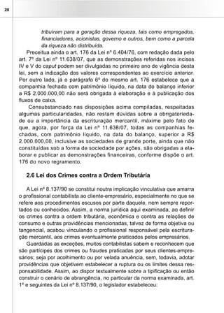20
tribuíram para a geração dessa riqueza, tais como empregados,
financiadores, acionistas, governo e outros, bem como a parcela
da riqueza não distribuída.
Preceitua ainda o art. 176 da Lei nº 6.404/76, com redação dada pelo
art. 7º da Lei nº 11.638/07, que as demonstrações referidas nos incisos
IV e V do caput podem ser divulgadas no primeiro ano de vigência desta
lei, sem a indicação dos valores correspondentes ao exercício anterior.
Por outro lado, já o parágrafo 6º do mesmo art. 176 estabelece que a
companhia fechada com patrimônio líquido, na data do balanço inferior
a R$ 2.000.000,00 não será obrigada à elaboração e à publicação dos
fluxos de caixa.
Consubstanciado nas disposições acima compiladas, respeitadas
algumas particularidades, não restam dúvidas sobre a obrigatorieda-
de ou a importância da escrituração mercantil, máxime pelo fato de
que, agora, por força da Lei nº 11.638/07, todas as companhias fe-
chadas, com patrimônio líquido, na data do balanço, superior a R$
2.000.000,00, inclusive as sociedades de grande porte, ainda que não
constituídas sob a forma de sociedade por ações, são obrigadas a ela-
borar e publicar as demonstrações financeiras, conforme dispõe o art.
176 do novo regramento.
2.6 Lei dos Crimes contra a Ordem Tributária
A Lei nº 8.137/90 se constitui noutra implicação vinculativa que amarra
o profissional contabilista ao cliente-empresário, especialmente no que se
refere aos procedimentos escusos por parte daquele, nem sempre repor-
tados ou conhecidos. Assim, a norma jurídica aqui examinada, ao definir
os crimes contra a ordem tributária, econômica e contra as relações de
consumo e outras providências mencionadas, talvez de forma objetiva ou
tangencial, acabou vinculando o profissional responsável pela escritura-
ção mercantil, aos crimes eventualmente praticados pelos empresários.
Guardadas as exceções, muitos contabilistas sabem e reconhecem que
são partícipes dos crimes ou fraudes praticadas por seus clientes-empre-
sários; seja por acolhimento ou por velada anuência, sem, todavia, adotar
providências que objetivem estabelecer a ruptura ou os limites dessa res-
ponsabilidade. Assim, ao dispor textualmente sobre a tipificação ou então
construir o cenário de abrangência, no particular da norma examinada, art.
1º e seguintes da Lei nº 8.137/90, o legislador estabeleceu:
 
