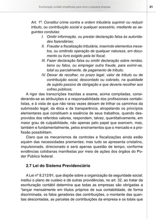 Escrituração contábil simplificada para micro e pequena empresa 21
Art. 1º. Constitui crime contra a ordem tributária suprimir ou reduzir
tributo, ou contribuição social e qualquer acessório, mediante as se-
guintes condutas:
I.	 Omitir informação, ou prestar declaração falsa às autorida-
des fazendárias;
II.	 Fraudar a fiscalização tributária, inserindo elementos inexa-
tos, ou omitindo operação de qualquer natureza, em docu-
mento ou livro exigido pela lei fiscal;
III.	Fazer declaração falsa ou omitir declaração sobre rendas,
bens ou fatos, ou empregar outra fraude, para eximir-se,
total ou parcialmente, de pagamento de tributo;
IV.	Deixar de recolher, no prazo legal, valor de tributo ou de
contribuição social, descontado ou cobrado, na qualidade
de sujeito passivo de obrigação e que deveria recolher aos
cofres públicos;
A rigor das transcrições trazidas a exame, acima compiladas, consi-
derando-se as atribuições e a responsabilidade dos profissionais contabi-
listas, e à vista de que não raras vezes deixam de trilhar os caminhos da
submissão legal; da ética e da transparência, atropelando os princípios
elementares que constituem a essência de seus trabalhos, quando des-
providos dos referidos valores, respondem, talvez, quantitativamente, em
maior grau de culpabilidade, não apenas pelo papel que exercem, mas,
também e fundamentalmente, pelos ensinamentos que o mercado e a pro-
fissão possibilitam.
Claro que os mecanismos de controles e fiscalizações ainda estão
aquém das necessidades prementes; mas tudo se apresenta cristalino,
impulsionado, direcionado e será apenas questão de tempo; conforme
evidências cotidianas manifestas por meio de ações dos órgãos do Po-
der Público federal.
2.7 Lei do Sistema Previdenciário
A Lei nº 8.212/91, que dispõe sobre a organização da seguridade social;
institui o plano de custeio e dá outras providências, no art. 32, ao tratar da
escrituração contábil determina que todas as empresas são obrigadas a
“lançar mensalmente em títulos próprios de sua contabilidade, de forma
discriminada, os fatos geradores das contribuições, o montante das quan-
tias descontadas, as parcelas de contribuições da empresa e os totais que
 