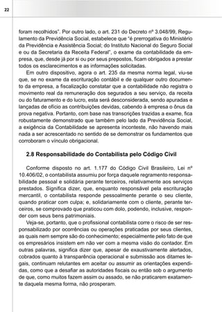 22
foram recolhidos”. Por outro lado, o art. 231 do Decreto nº 3.048/99, Regu-
lamento da Previdência Social, estabelece que “é prerrogativa do Ministério
da Previdência e Assistência Social; do Instituto Nacional do Seguro Social
e ou da Secretaria da Receita Federal”, o exame da contabilidade da em-
presa, que, desde já por si ou por seus prepostos, ficam obrigados a prestar
todos os esclarecimentos e as informações solicitadas.
Em outro dispositivo, agora o art. 235 da mesma norma legal, viu-se
que, se no exame da escrituração contábil e de qualquer outro documen-
to da empresa, a fiscalização constatar que a contabilidade não registra o
movimento real da remuneração dos segurados a seu serviço, da receita
ou do faturamento e do lucro, esta será desconsiderada, sendo apuradas e
lançadas de ofício as contribuições devidas, cabendo à empresa o ônus da
prova negativa. Portanto, com base nas transcrições trazidas a exame, fica
robustamente demonstrado que também pelo lado da Previdência Social,
a exigência da Contabilidade se apresenta inconteste, não havendo mais
nada a ser acrescentado no sentido de se demonstrar os fundamentos que
corroboram o vínculo obrigacional.
2.8 Responsabilidade do Contabilista pelo Código Civil
Conforme disposto no art. 1.177 do Código Civil Brasileiro, Lei nº
10.406/02, o contabilista assumiu por força daquele regramento responsa-
bilidade pessoal e solidária perante terceiros, relativamente aos serviços
prestados. Significa dizer, que, enquanto responsável pela escrituração
mercantil, o contabilista responde pessoalmente perante o seu cliente,
quando praticar com culpa; e, solidariamente com o cliente, perante ter-
ceiros, se comprovado que praticou com dolo, podendo, inclusive, respon-
der com seus bens patrimoniais.
Veja-se, portanto, que o profissional contabilista corre o risco de ser res-
ponsabilizado por ocorrências ou operações praticadas por seus clientes,
as quais nem sempre são do conhecimento; especialmente pelo fato de que
os empresários insistem em não ver com a mesma visão do contador. Em
outras palavras, significa dizer que, apesar de exaustivamente alertados,
cobrados quanto à transparência operacional e submissão aos ditames le-
gais, continuam relutantes em aceitar ou assumir as orientações expendi-
das, como que a desafiar as autoridades fiscais ou então sob o argumento
de que, como muitos fazem assim ou assado, se não praticarem exatamen-
te daquela mesma forma, não prosperam.
 