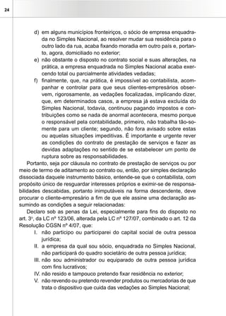 24
d)	 em alguns municípios fronteiriços, o sócio de empresa enquadra-
da no Simples Nacional, ao resolver mudar sua residência para o
outro lado da rua, acaba fixando moradia em outro país e, portan-
to, agora, domiciliado no exterior;
e)	 não obstante o disposto no contrato social e suas alterações, na
prática, a empresa enquadrada no Simples Nacional acaba exer-
cendo total ou parcialmente atividades vedadas;
f)	 finalmente, que, na prática, é impossível ao contabilista, acom-
panhar e controlar para que seus clientes-empresários obser-
vem, rigorosamente, as vedações focalizadas, implicando dizer,
que, em determinados casos, a empresa já estava excluída do
Simples Nacional, todavia, continuou pagando impostos e con-
tribuições como se nada de anormal acontecera, mesmo porque
o responsável pela contabilidade, primeiro, não trabalha tão-so-
mente para um cliente; segundo, não fora avisado sobre estas
ou aquelas situações impeditivas. É importante e urgente rever
as condições do contrato de prestação de serviços e fazer as
devidas adaptações no sentido de se estabelecer um ponto de
ruptura sobre as responsabilidades.
Portanto, seja por cláusula no contrato de prestação de serviços ou por
meio de termo de aditamento ao contrato ou, então, por simples declaração
dissociada daquele instrumento básico, entende-se que o contabilista, com
propósito único de resguardar interesses próprios e eximir-se de responsa-
bilidades descabidas, portanto inimputáveis na forma descendente, deve
procurar o cliente-empresário a fim de que ele assine uma declaração as-
sumindo as condições a seguir relacionadas:
Declaro sob as penas da Lei, especialmente para fins do disposto no
art. 3o
, da LC nº 123/06, alterada pela LC nº 127/07, combinado o art. 12 da
Resolução CGSN nº 4/07, que:
I.	 não participo ou participarei do capital social de outra pessoa
jurídica;
II.	 a empresa da qual sou sócio, enquadrada no Simples Nacional,
não participará do quadro societário de outra pessoa jurídica;
III.	não sou administrador ou equiparado de outra pessoa jurídica
com fins lucrativos;
IV.	não resido e tampouco pretendo fixar residência no exterior;
V.	 não revendo ou pretendo revender produtos ou mercadorias de que
trata o dispositivo que cuida das vedações ao Simples Nacional;
 