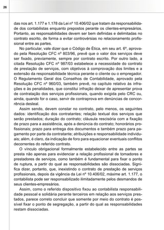26
das nos art. 1.177 e 1.178 da Lei nº 10.406/02 que tratam da responsabilida-
de dos contabilistas enquanto prepostos perante os clientes-empresários.
Portanto, as responsabilidades devem ser bem definidas e delimitadas no
contrato escrito, de forma a evitar controvérsias no relacionamento profis-
sional entre as partes.
No particular, vale dizer que o Código de Ética, em seu art. 6º, aprova-
do pela Resolução CFC nº 803/96, prevê que o valor dos serviços deve
ser fixado, previamente, sempre por contrato escrito. Por outro lado, a
citada Resolução CFC nº 987/03 estabelece a necessidade do contrato
de prestação de serviços, com objetivos à comprovação dos limites e a
extensão da responsabilidade técnica perante o cliente ou o empregador.
O Regulamento Geral dos Conselhos de Contabilidade, aprovado pela
Resolução CFC nº 960/03, também prevê, no capítulo relativo às infra-
ções e às penalidades, que constitui infração deixar de apresentar prova
de contratação dos serviços profissionais, quando exigida pelo CRC ou,
ainda, quando for o caso, servir de contraprova em denúncias de concor-
rência desleal.
Assim sendo, devem constar no contrato, pelo menos, os seguintes
dados: identificação dos contratantes; relação textual dos serviços que
serão prestados; duração do contrato; cláusula rescisória com a fixação
de prazo para a assistência, após a denúncia do contrato; honorários pro-
fissionais; prazo para entrega dos documentos e também prazo para pa-
gamento por parte da contratante; atribuições e responsabilidade individu-
ais; além, é claro, da indicação de foro para equacionar eventuais conflitos
decorrentes do referido contrato.
O vínculo obrigacional formalmente estabelecido entre as partes se
presta não apenas para evidenciar a relação profissional de tomadores e
prestadores de serviços, como também é fundamental para fixar o ponto
de ruptura, a partir do qual as responsabilidades são dissociadas. Signi-
fica dizer, portanto, que, inexistindo o contrato de prestação de serviços
profissionais, depois da vigência da Lei nº 10.406/02, máxime art. 1.177, o
contabilista pode ser responsabilizado ilimitadamente pelos desmandos de
seus clientes-empresários.
Assim, como o referido dispositivo fixou ao contabilista responsabili-
dade pessoal e solidária perante terceiros em relação aos serviços pres-
tados, parece correto concluir que somente por meio do contrato é pos-
sível fixar o ponto de segregação, a partir do qual as responsabilidades
restam dissociadas.
 