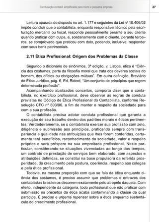 Escrituração contábil simplificada para micro e pequena empresa 27
Leitura apurada do disposto no art. 1.177 e seguintes da Lei nº 10.406/02
impõe concluir que o contabilista, enquanto responsável técnico pela escri-
turação mercantil ou fiscal, responde pessoalmente perante o seu cliente
quando praticar com culpa, e, solidariamente com o cliente, perante tercei-
ros, se comprovado que praticou com dolo, podendo, inclusive, responder
com seus bens patrimoniais.
	
2.11 Ética Profissional: Origem dos Problemas da Classe
	
Segundo o dicionário de sinônimos, 3ª edição, v. Lisboa, ética é “Ciên-
cia dos costumes, parte da filosofia moral que trata dos deveres sociais do
homem, dos ofícios ou obrigações mútuas”. Em outra definição, Breviário
de Ética Jurídica, pág. 6, Ed. Rideel, “Um conjunto de princípios que regem
determinada profissão”.
Acompanhando abalizados conceitos, comporta dizer que o conta-
bilista, no exercício profissional, deve observar as regras de conduta
previstas no Código de Ética Profissional do Contabilista, conforme Re-
solução CFC nº 803/96, a fim de manter o respeito da sociedade para
com a sua profissão.
O contabilista precisa adotar conduta profissional que garanta a
execução de seu trabalho dentro dos padrões morais e éticos pertinen-
tes. Verdadeiramente, se o contabilista exercer sua profissão com zelo,
diligência e submissão aos princípios, praticando sempre com trans-
parência e qualidade nas atribuições que lhes forem conferidas, certa-
mente terá benefícios, reconhecimento da sociedade, valor e respeito
próprios e será próspero na sua empreitada profissional. Neste par-
ticular, considerando-se situações vivenciadas ao longo dos tempos,
um contrato de prestação de serviços bem elaborado, com aspectos e
atribuições definidas, se constitui na base propulsora da referida pros-
peridade, do crescimento pela postura, coerência, respeito aos colegas
e pela ética profissional.
Todavia, na mesma proporção com que se fala da ética enquanto ci-
ência dos costumes, é preciso assumir que problemas e entraves dos
contabilistas brasileiros decorrem exatamente pelo atropelo daquela. Com
efeito, independente da categoria, todo profissional que não praticar com
submissão os preceitos da ética acaba contaminando a classe da qual
participa. É preciso e urgente repensar sobre a ética enquanto sustentá-
culo do crescimento profissional.
 
