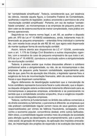 30
tar “contabilidade simplificada”. Todavia, considerando que, por essência
da ciência, inexiste aquela figura, o Conselho Federal de Contabilidade,
acolhendo o espírito do legislador, acabou ancorando o permissivo de uma
“escrituração contábil simplificada”. Portanto, em vez de realizar “contabi-
lidade completa”, as microempresas e as empresas de pequeno porte po-
dem valer-se de sistema escritural de menor complexidade, mais prático em
termos operacionais.
Seguindo-se na mesma norma legal, o art. 68, ao acolher o disposto
pelo art. 970 da Lei nº 10.406/02 estabeleceu, ainda, tratamento mais di-
ferenciado ao pequeno empresário – entendido firma individual e somente
ela, com receita bruta anual de até R$ 36 mil, que agora está dispensada
de manter qualquer forma de escrituração contábil.
Assim, leitura atenta aos dispositivos da LC nº 123/06, combinada
com o art. 1.179 do Código Civil Brasileiro e outras disposições vigen-
tes, com a ressalva do caso do pequeno empresário de que trata o art.
970 da Lei nº 10.406/02, corrobora a conclusão sobre a obrigatoriedade
da escrituração contábil.
Todavia, é preciso aceitar que muitas discussões afloram o cotidiano
profissional sobre a obrigatoriedade, ou não, de as microempresas e das
empresas de pequeno porte fazerem contabilidade, especialmente pelo
fato de que, para fins de apuração dos tributos, o legislador apenas fixou a
exigência do livro de movimentação financeira, além de outros meramente
fiscais e que dispensam comentários.
Alguns defensores da desobrigação sustentam que a manutenção de
livros contábeis representa burocracia fiscal e custo elevado; que a dispen-
sa daquela obrigação estaria evidenciando tratamento diferenciado para as
microempresas e pequenas empresas, entendendo e se posicionando no
sentido que a contabilidade constitui empecilho, ônus e exigência impediti-
va ao crescimento daquelas empresas.
Todavia, conforme já fundamentado no âmbito das esferas comerciais e
do direito societário ou falimentar, o panorama é diferente: as empresas que
não praticam contabilidade regular correm riscos de seus gestores serem
responsabilizados por crimes de falência fraudulenta, sonegação, crime
contra a economia popular, concorrência desleal, entre outros tipificados.
Além disso, a contabilidade regular constitui meio de proteção da sociedade
para aferição quanto ao desempenho do empreendimento, sob o ponto de
vista social, da geração de empregos, da aplicação dos impostos arrecada-
dos, da implantação dos projetos de expansão e da avaliação das taxas de
 