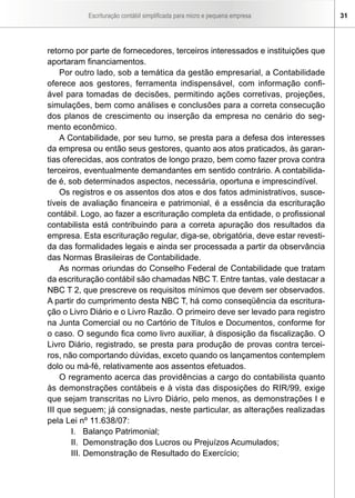 Escrituração contábil simplificada para micro e pequena empresa 31
retorno por parte de fornecedores, terceiros interessados e instituições que
aportaram financiamentos.
Por outro lado, sob a temática da gestão empresarial, a Contabilidade
oferece aos gestores, ferramenta indispensável, com informação confi-
ável para tomadas de decisões, permitindo ações corretivas, projeções,
simulações, bem como análises e conclusões para a correta consecução
dos planos de crescimento ou inserção da empresa no cenário do seg-
mento econômico.
A Contabilidade, por seu turno, se presta para a defesa dos interesses
da empresa ou então seus gestores, quanto aos atos praticados, às garan-
tias oferecidas, aos contratos de longo prazo, bem como fazer prova contra
terceiros, eventualmente demandantes em sentido contrário. A contabilida-
de é, sob determinados aspectos, necessária, oportuna e imprescindível.
Os registros e os assentos dos atos e dos fatos administrativos, susce-
tíveis de avaliação financeira e patrimonial, é a essência da escrituração
contábil. Logo, ao fazer a escrituração completa da entidade, o profissional
contabilista está contribuindo para a correta apuração dos resultados da
empresa. Esta escrituração regular, diga-se, obrigatória, deve estar revesti-
da das formalidades legais e ainda ser processada a partir da observância
das Normas Brasileiras de Contabilidade.
As normas oriundas do Conselho Federal de Contabilidade que tratam
da escrituração contábil são chamadas NBC T. Entre tantas, vale destacar a
NBC T 2, que prescreve os requisitos mínimos que devem ser observados.
A partir do cumprimento desta NBC T, há como conseqüência da escritura-
ção o Livro Diário e o Livro Razão. O primeiro deve ser levado para registro
na Junta Comercial ou no Cartório de Títulos e Documentos, conforme for
o caso. O segundo fica como livro auxiliar, à disposição da fiscalização. O
Livro Diário, registrado, se presta para produção de provas contra tercei-
ros, não comportando dúvidas, exceto quando os lançamentos contemplem
dolo ou má-fé, relativamente aos assentos efetuados.
O regramento acerca das providências a cargo do contabilista quanto
às demonstrações contábeis e à vista das disposições do RIR/99, exige
que sejam transcritas no Livro Diário, pelo menos, as demonstrações I e
III que seguem; já consignadas, neste particular, as alterações realizadas
pela Lei nº 11.638/07:
I.	 Balanço Patrimonial;
II.	 Demonstração dos Lucros ou Prejuízos Acumulados;
III.	Demonstração de Resultado do Exercício;
 