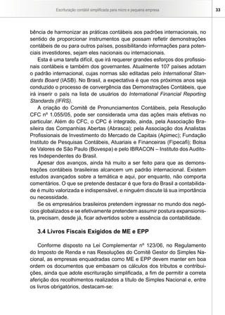 Escrituração contábil simplificada para micro e pequena empresa 33
bência de harmonizar as práticas contábeis aos padrões internacionais, no
sentido de proporcionar instrumentos que possam refletir demonstrações
contábeis de ou para outros países, possibilitando informações para poten-
ciais investidores, sejam eles nacionais ou internacionais.
Esta é uma tarefa difícil, que irá requerer grandes esforços dos profissio-
nais contábeis e também dos governantes. Atualmente 107 países adotam
o padrão internacional, cujas normas são editadas pelo International Stan-
dards Board (IASB). No Brasil, a expectativa é que nos próximos anos seja
conduzido o processo de convergência das Demonstrações Contábeis, que
irá inserir o país na lista de usuários do International Financial Reporting
Standards (IFRS).
A criação do Comitê de Pronunciamentos Contábeis, pela Resolução
CFC nº 1.055/05, pode ser considerada uma das ações mais efetivas no
particular. Além do CFC, o CPC é integrado, ainda, pela Associação Bra-
sileira das Companhias Abertas (Abrasca); pela Associação dos Analistas
Profissionais de Investimento do Mercado de Capitais (Apimec); Fundação
Instituto de Pesquisas Contábeis, Atuariais e Financeiras (Fipecafi); Bolsa
de Valores de São Paulo (Bovespa) e pelo IBRACON – Instituto dos Audito-
res Independentes do Brasil.
Apesar dos avanços, ainda há muito a ser feito para que as demons-
trações contábeis brasileiras alcancem um padrão internacional. Existem
estudos avançados sobre a temática e aqui, por enquanto, não comporta
comentários. O que se pretende destacar é que fora do Brasil a contabilida-
de é muito valorizada e indispensável, e ninguém discute lá sua importância
ou necessidade.
Se os empresários brasileiros pretendem ingressar no mundo dos negó-
cios globalizados e se efetivamente pretendem assumir postura expansionis-
ta, precisam, desde já, ficar advertidos sobre a essência da contabilidade.
3.4 Livros Fiscais Exigidos de ME e EPP
Conforme disposto na Lei Complementar nº 123/06, no Regulamento
do Imposto de Renda e nas Resoluções do Comitê Gestor do Simples Na-
cional, as empresas enquadradas como ME e EPP devem manter em boa
ordem os documentos que embasam os cálculos dos tributos e contribui-
ções, ainda que adote escrituração simplificada, a fim de permitir a correta
aferição dos recolhimentos realizados a título de Simples Nacional e, entre
os livros obrigatórios, destacam-se:
 