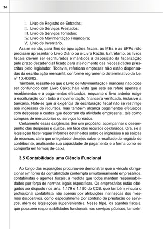 34
I.	 Livro de Registro de Entradas;
II.	 Livro de Serviços Prestados;
III.	Livro de Serviços Tomados;
IV.	Livro de Movimentação Financeira;
V.	 Livro de Inventário.
Assim sendo, para fins de apurações fiscais, as MEs e as EPPs não
precisam apresentar o Livro Diário ou o Livro Razão. Entretanto, os livros
fiscais devem ser escriturados e mantidos à disposição da fiscalização
pelo prazo decadencial fixado para atendimento das necessidades pres-
critas pelo legislador. Todavia, referidas empresas não estão dispensa-
das da escrituração mercantil, conforme regramento determinativo da Lei
nº 10.406/02.
Também, ressalte-se que o Livro de Movimentação Financeira não pode
ser confundido com Livro Caixa; haja vista que este se refere apenas a
recebimentos e a pagamentos efetuados, enquanto o livro anterior exige
a escrituração com toda a movimentação financeira verificada, inclusive a
bancária. Note-se que a exigência de escrituração fiscal não se restringe
aos ingressos de recursos, mas também alcança pagamentos efetuados
com despesas e custos que decorram da atividade empresarial, tais como
compras de mercadorias ou serviços tomados.
Certamente essas exigências têm um propósito: acompanhar o desem-
penho das despesas e custos, em face dos recursos declarados. Ora, se a
legislação fiscal requer informes detalhados sobre os ingressos e as saídas
de recursos, claro que o legislador desejou saber o resultado do negócio do
contribuinte, analisando sua capacidade de pagamento e a forma como se
comporta em termos de caixa.
3.5 Contabilidade uma Ciência Funcional
Ao longo das exposições procurou-se demonstrar que o vínculo obriga-
cional em torno da contabilidade contempla simultaneamente empresários,
contabilistas e agentes fiscais, à medida que todos mantêm responsabili-
dades por força de normas legais específicas. Os empresários estão obri-
gados ao disposto nos arts. 1.179 e 1.180 do CCB, que também vincula o
profissional contabilista não apenas por atribuições intrínsecas dos mes-
mos dispositivos, como especialmente por contrato de prestação de servi-
ços, além de legislações supervenientes. Nesse tripé, os agentes fiscais,
que possuem responsabilidades funcionais nos serviços públicos, também
 