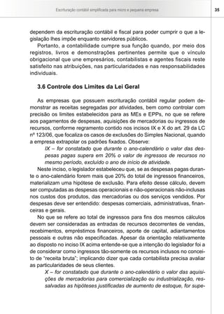 Escrituração contábil simplificada para micro e pequena empresa 35
dependem da escrituração contábil e fiscal para poder cumprir o que a le-
gislação lhes impõe enquanto servidores públicos.
Portanto, a contabilidade cumpre sua função quando, por meio dos
registros, livros e demonstrações pertinentes permite que o vínculo
obrigacional que une empresários, contabilistas e agentes fiscais reste
satisfeito nas atribuições, nas particularidades e nas responsabilidades
individuais.
3.6 Controle dos Limites da Lei Geral
As empresas que possuem escrituração contábil regular podem de-
monstrar as receitas segregadas por atividades, bem como controlar com
precisão os limites estabelecidos para as MEs e EPPs, no que se refere
aos pagamentos de despesas, aquisições de mercadorias ou ingressos de
recursos, conforme regramento contido nos incisos IX e X do art. 29 da LC
nº 123/06, que focaliza os casos de exclusões do Simples Nacional, quando
a empresa extrapolar os padrões fixados. Observe:
IX – for constatado que durante o ano-calendário o valor das des-
pesas pagas supera em 20% o valor de ingressos de recursos no
mesmo período, excluído o ano de início de atividade.
Neste inciso, o legislador estabeleceu que, se as despesas pagas duran-
te o ano-calendário forem mais que 20% do total de ingressos financeiros,
materializam uma hipótese de exclusão. Para efeito desse cálculo, devem
ser computadas as despesas operacionais e não-operacionais não-inclusas
nos custos dos produtos, das mercadorias ou dos serviços vendidos. Por
despesas deve ser entendido: despesas comerciais, administrativas, finan-
ceiras e gerais.
No que se refere ao total de ingressos para fins dos mesmos cálculos
devem ser consideradas as entradas de recursos decorrentes de vendas,
recebimentos, empréstimos financeiros, aporte de capital, adiantamentos
pessoais e outras não especificadas. Apesar da orientação relativamente
ao disposto no inciso IX acima entende-se que a intenção do legislador foi a
de considerar como ingressos tão-somente os recursos inclusos no concei-
to de “receita bruta”; implicando dizer que cada contabilista precisa avaliar
as particularidades de seus clientes.
X – for constatado que durante o ano-calendário o valor das aquisi-
ções de mercadorias para comercialização ou industrialização, res-
salvadas as hipóteses justificadas de aumento de estoque, for supe-
 
