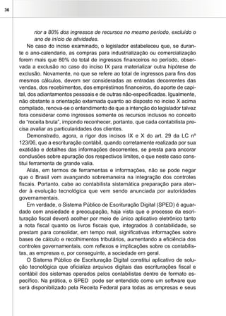 36
rior a 80% dos ingressos de recursos no mesmo período, excluído o
ano de início de atividades.
No caso do inciso examinado, o legislador estabeleceu que, se duran-
te o ano-calendario, as compras para industrialização ou comercialização
forem mais que 80% do total de ingressos financeiros no período, obser-
vada a exclusão no caso do inciso IX para materializar outra hipótese de
exclusão. Novamente, no que se refere ao total de ingressos para fins dos
mesmos cálculos, devem ser consideradas as entradas decorrentes das
vendas, dos recebimentos, dos empréstimos financeiros, do aporte de capi-
tal, dos adiantamentos pessoais e de outras não-especificadas. Igualmente,
não obstante a orientação externada quanto ao disposto no inciso X acima
compilado, renova-se o entendimento de que a intenção do legislador talvez
fora considerar como ingressos somente os recursos inclusos no conceito
de “receita bruta”, impondo reconhecer, portanto, que cada contabilista pre-
cisa avaliar as particularidades dos clientes.
Demonstrado, agora, a rigor dos incisos IX e X do art. 29 da LC nº
123/06, que a escrituração contábil, quando corretamente realizada por sua
exatidão e detalhes das informações decorrentes, se presta para ancorar
conclusões sobre apuração dos respectivos limites, o que neste caso cons-
titui ferramenta de grande valia.
Aliás, em termos de ferramentas e informações, não se pode negar
que o Brasil vem avançando sobremaneira na integração dos controles
fiscais. Portanto, cabe ao contabilista sistemática preparação para aten-
der à evolução tecnológica que vem sendo anunciada por autoridades
governamentais.
Em verdade, o Sistema Público de Escrituração Digital (SPED) é aguar-
dado com ansiedade e preocupação, haja vista que o processo da escri-
turação fiscal deverá acolher por meio de único aplicativo eletrônico tanto
a nota fiscal quanto os livros fiscais que, integrados à contabilidade, se
prestam para consolidar, em tempo real, significativas informações sobre
bases de cálculo e recolhimentos tributários, aumentando a eficiência dos
controles governamentais, com reflexos e implicações sobre os contabilis-
tas, as empresas e, por conseguinte, a sociedade em geral.
O Sistema Público de Escrituração Digital constitui aplicativo de solu-
ção tecnológica que oficializa arquivos digitais das escriturações fiscal e
contábil dos sistemas operados pelos contabilistas dentro de formato es-
pecífico. Na prática, o SPED  pode ser entendido como um software que
será disponibilizado pela Receita Federal para todas as empresas e seus
 