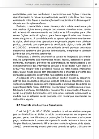 Escrituração contábil simplificada para micro e pequena empresa 37
contabilistas, para que mantenham e encaminhem aos órgãos credencia-
dos informações de natureza previdenciária, contábil e tributária, bem como
emissão de notas fiscais e escrituração dos livros fiscais articuladas a partir
daquela escrituração eletrônica.
Portanto, o contabilista e seus clientes podem validar referidos arqui-
vos, assinar digitalmente quaisquer documentos, visualizar o seu conte-
údo e transmitir eletronicamente os dados e as informações para dife-
rentes órgãos de fiscalização ou para áreas especificadas nos diversos
níveis de governo. A possibilidade de se operar aplicativo eminentemen-
te digital, eliminando área operacional engessada, papéis sem utilidade
prática, cumulado com o processo da certificação digital, criada pela MP
nº 2.200-2/01, evidencia que a contabilidade deverá provocar uma nova
sistemática operativa que garanta autenticidade, integridade e validade
jurídica dos documentos pertinentes.
Finalizando, o objetivo do projeto se baseia na integração das entida-
des, no cumprimento das informações fiscais, federal, estaduais e, poste-
riormente, municipais, por meio da padronização, da racionalização e do
compartilhamento das informações contábil e fiscal digital. Além disso, o
SPED visa integrar todo o processo relativo às notas fiscais, implicando
dizer, talvez, novos custos com processamento e encargos por conta das
obrigações acessórias decorrentes não obstante os benefícios.
A função do SPED consiste em analisar, acolher, avaliar ou propor ini-
ciativas com resoluções conjuntas, criando ambientes específicos, apro-
vando metodologia corrente com implantação e efetivação dos pilares de
sustentação: Nota Fiscal Eletrônica; Escrituração Fiscal Eletrônica e Con-
tabilidade Eletrônica. Contabilistas, contribuintes e autoridades tributárias
serão os grandes beneficiados com esta nova realidade operacional, à
medida que as relações serão pontuais, com mudanças acentuadas na
sistemática vigente.
3.7 Controle dos Lucros e Resultados
O art. 14, § 1º, da LC nº 123/06, considera os valores efetivamente pa-
gos ou distribuídos ao titular ou sócio da microempresa ou empresa de
pequeno porte, quantificados por presunção dos lucros menos o imposto
pago, relativamente à parcela do imposto de renda devido nos termos do
Simples Nacional, isentos do IRF e também na declaração anual de ajuste.
Já o § 2º do mesmo regramento prescreve que não se aplica o disposto no
 
