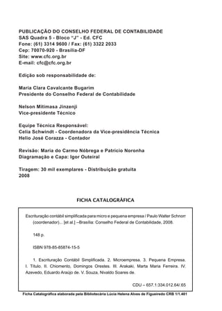 PUBLICAÇÃO DO CONSELHO FEDERAL DE CONTABILIDADE
SAS Quadra 5 - Bloco “J” - Ed. CFC
Fone: (61) 3314 9600 / Fax: (61) 3322 2033
Cep: 70070-920 - Brasília-DF
Site: www.cfc.org.br
E-mail: cfc@cfc.org.br
Edição sob responsabilidade de:
Maria Clara Cavalcante Bugarim
Presidente do Conselho Federal de Contabilidade
Nelson Mitimasa Jinzenji
Vice-presidente Técnico
Equipe Técnica Responsável:
Celia Schwindt - Coordenadora da Vice-presidência Técnica
Helio José Corazza - Contador
Revisão: Maria do Carmo Nóbrega e Patrício Noronha
Diagramação e Capa: Igor Outeiral
Tiragem: 30 mil exemplares - Distribuição gratuita
2008
Ficha Catalográfica elaborada pela Bibliotecária Lúcia Helena Alves de Figueiredo CRB 1/1.401
FICHA CATALOGRÁFICA
Escrituração contábil simplificada para micro e pequena empresa / Paulo Walter Schnorr
(coordenador)... [et al.] --Brasília: Conselho Federal de Contabilidade, 2008.
	 148 p.
	
	 ISBN 978-85-85874-15-5
1. Escrituração Contábil Simplificada. 2. Microempresa. 3. Pequena Empresa.
I. Título. II. Chiomento, Domingos Orestes. III. Arakaki, Marta Maria Ferreira. IV.
Azevedo, Eduardo Araújo de. V. Souza, Nivaldo Soares de.
CDU – 657.1:334.012.64/.65
 