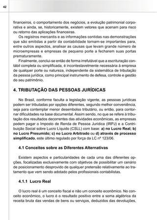 42
financeiros, o comportamento dos negócios, a evolução patrimonial corpo-
rativa e ainda, se, historicamente, existem vetores que acenam para risco
ou retorno das aplicações financeiras.
Os registros mercantis e as informações contidas nas demonstrações
que são emitidas a partir da contabilidade tornam-se importantes para,
entre outros aspectos, analisar as causas que levam grande número de
microempresas e empresas de pequeno porte a fecharem suas portas
prematuramente.
Finalmente, conclui-se então de forma irrefutável que a escrituração con-
tábil completa ou simplificada, é incontestavelmente necessária à empresa
de qualquer porte ou natureza, independente da sistemática de tributação
da pessoa jurídica, como principal instrumento de defesa, controle e gestão
do seu patrimônio.
4. TRIBUTAÇÃO DAS PESSOAS JURÍDICAS
No Brasil, conforme faculta a legislação vigente, as pessoas jurídicas
podem ser tributadas por opções diferentes, segundo melhor conveniência,
seja para contemplar menor desembolso tributário, ou então, para contor-
nar dificuldades na base documental. Assim sendo, no que se refere à tribu-
tação dos resultados decorrentes das atividades econômicas, as empresas
podem pagar o Imposto de Renda de Pessoa Jurídica (IRPJ) e a Contri-
buição Social sobre Lucro Líquido (CSLL) com base: a) no Lucro Real; b)
no Lucro Presumido; c) no Lucro Arbitrado ou d) através de processo
simplificado, este último regulado por força da LC nº 123/06.
4.1 Conceitos sobre as Diferentes Alternativas
Existem aspectos e particularidades de cada uma das diferentes op-
ções, focalizadas exclusivamente com objetivos de possibilitar um cenário
de posicionamento desprovido de qualquer pretensão relativamente ao tra-
tamento que vem sendo adotado pelos profissionais contabilistas.
4.1.1 Lucro Real
O lucro real é um conceito fiscal e não um conceito econômico. No con-
ceito econômico, o lucro é o resultado positivo entre a soma algébrica da
receita bruta das vendas de bens ou serviços, deduzidos das devoluções,
 