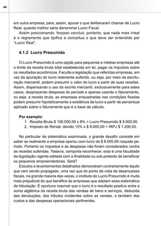 44
em outra empresa, para, assim, apurar o que deliberaram chamar de Lucro
Real, quando melhor seria denominar Lucro Fiscal.
Assim posicionando, forçoso concluir, portanto, que nada mais irreal
é o regramento que tipifica e conceitua o que deve ser entendido por
“Lucro Real”.
4.1.2 Lucro Presumido
O Lucro Presumido é uma opção para pequenas e médias empresas até
o limite da receita bruta total estabelecida em lei, pagar os impostos sobre
os resultados econômicos. Faculta a legislação que referidas empresas, em
vez da apuração do lucro realmente auferido, ou seja, por meio da escritu-
ração mercantil, podem presumir o valor do lucro a partir de suas receitas.
Assim, dispensando o uso da escrita mercantil, exclusivamente para estes
casos, desprezando despesas do período e apenas usando o faturamento,
ou seja, a receita bruta, as empresas enquadradas nas condições fixadas
podem presumir hipoteticamente a existência de lucro a partir de percentual
aplicado sobre o faturamento que é a base de cálculo.
Por exemplo:
1.	 Receita Bruta $ 100.000,00 x 8% = Lucro Presumido $ 8.000,00.
2.	 Imposto de Renda: devido 15% x $ 8.000,00 = IRPJ $ 1.200,00.
	
No particular da sistemática examinada, o grande desafio consiste em
saber se realmente a empresa operou com lucro de $ 8.000,00 naquele pe-
ríodo. Portanto os impostos e as despesas não foram considerados contra
as receitas auferidas. Todavia, comporta reconhecer, esta é uma faculdade
da legislação vigente editada com a finalidade ou sob pretexto de beneficiar
os pequenos empreendedores. Será?
Estudos e levantamentos detalhados demonstram contrariamente àquilo
que vem sendo propagado, uma vez que do ponto de vista de desencaixes
fiscais, na grande maioria das vezes, o instituto do Lucro Presumido é muito
mais prejudicial do que benéfico às empresas que adotam essa sistemática
de tributação. É oportuno reavivar que o lucro é o resultado positivo entre a
soma algébrica da receita bruta das vendas de bens e serviços, deduzida
das devoluções, dos tributos incidentes sobre as vendas, e também dos
custos e das despesas operacionais pertinentes.
 