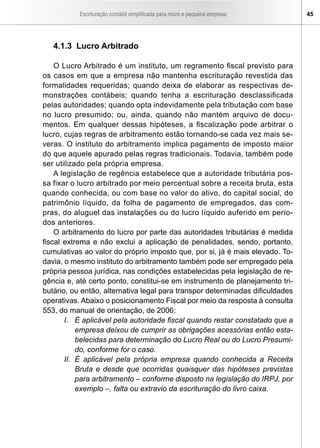Escrituração contábil simplificada para micro e pequena empresa 45
4.1.3 Lucro Arbitrado
O Lucro Arbitrado é um instituto, um regramento fiscal previsto para
os casos em que a empresa não mantenha escrituração revestida das
formalidades requeridas; quando deixa de elaborar as respectivas de-
monstrações contábeis; quando tenha a escrituração desclassificada
pelas autoridades; quando opta indevidamente pela tributação com base
no lucro presumido; ou, ainda, quando não mantém arquivo de docu-
mentos. Em qualquer dessas hipóteses, a fiscalização pode arbitrar o
lucro, cujas regras de arbitramento estão tornando-se cada vez mais se-
veras. O instituto do arbitramento implica pagamento de imposto maior
do que aquele apurado pelas regras tradicionais. Todavia, também pode
ser utilizado pela própria empresa.
A legislação de regência estabelece que a autoridade tributária pos-
sa fixar o lucro arbitrado por meio percentual sobre a receita bruta, esta
quando conhecida, ou com base no valor do ativo, do capital social, do
patrimônio líquido, da folha de pagamento de empregados, das com­
pras, do aluguel das instalações ou do lucro líquido auferido em perío-
dos anteriores.
O arbitramento do lucro por parte das autoridades tributárias é medida
fiscal extrema e não exclui a aplicação de penalidades, sendo, portanto,
cumulativas ao valor do próprio imposto que, por si, já é mais elevado. To-
davia, o mesmo instituto do arbitramento também pode ser empregado pela
própria pessoa jurídica, nas condições estabelecidas pela legislação de re-
gência e, até certo ponto, constitui-se em instrumento de planejamento tri-
butário, ou então, alternativa legal para transpor determinadas dificuldades
operativas. Abaixo o posicionamento Fiscal por meio da resposta à consulta
553, do manual de orientação, de 2006:
I.	 É aplicável pela autoridade fiscal quando restar constatado que a
empresa deixou de cumprir as obrigações acessórias então esta-
belecidas para determinação do Lucro Real ou do Lucro Presumi-
do, conforme for o caso.
II.	 É aplicável pela própria empresa quando conhecida a Receita
Bruta e desde que ocorridas quaisquer das hipóteses previstas
para arbitramento – conforme disposto na legislação do IRPJ, por
exemplo –, falta ou extravio da escrituração do livro caixa.
 