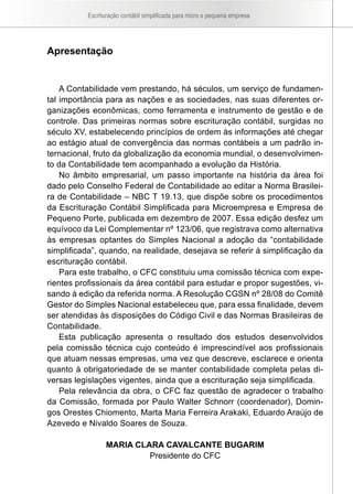 Escrituração contábil simplificada para micro e pequena empresa
Apresentação
A Contabilidade vem prestando, há séculos, um serviço de fundamen-
tal importância para as nações e as sociedades, nas suas diferentes or-
ganizações econômicas, como ferramenta e instrumento de gestão e de
controle. Das primeiras normas sobre escrituração contábil, surgidas no
século XV, estabelecendo princípios de ordem às informações até chegar
ao estágio atual de convergência das normas contábeis a um padrão in-
ternacional, fruto da globalização da economia mundial, o desenvolvimen-
to da Contabilidade tem acompanhado a evolução da História.
No âmbito empresarial, um passo importante na história da área foi
dado pelo Conselho Federal de Contabilidade ao editar a Norma Brasilei-
ra de Contabilidade – NBC T 19.13, que dispõe sobre os procedimentos
da Escrituração Contábil Simplificada para Microempresa e Empresa de
Pequeno Porte, publicada em dezembro de 2007. Essa edição desfez um
equívoco da Lei Complementar nº 123/06, que registrava como alternativa
às empresas optantes do Simples Nacional a adoção da “contabilidade
simplificada”, quando, na realidade, desejava se referir à simplificação da
escrituração contábil.
Para este trabalho, o CFC constituiu uma comissão técnica com expe-
rientes profissionais da área contábil para estudar e propor sugestões, vi-
sando à edição da referida norma. A Resolução CGSN nº 28/08 do Comitê
Gestor do Simples Nacional estabeleceu que, para essa finalidade, devem
ser atendidas às disposições do Código Civil e das Normas Brasileiras de
Contabilidade.
Esta publicação apresenta o resultado dos estudos desenvolvidos
pela comissão técnica cujo conteúdo é imprescindível aos profissionais
que atuam nessas empresas, uma vez que descreve, esclarece e orienta
quanto à obrigatoriedade de se manter contabilidade completa pelas di-
versas legislações vigentes, ainda que a escrituração seja simplificada.
Pela relevância da obra, o CFC faz questão de agradecer o trabalho
da Comissão, formada por Paulo Walter Schnorr (coordenador), Domin-
gos Orestes Chiomento, Marta Maria Ferreira Arakaki, Eduardo Araújo de
Azevedo e Nivaldo Soares de Souza.
Maria Clara Cavalcante Bugarim
Presidente do CFC
 