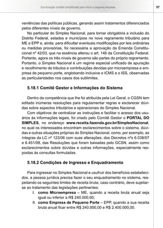 Escrituração contábil simplificada para micro e pequena empresa 57
veniências das políticas públicas, gerando assim tratamentos diferenciados
pelos diferentes níveis de governo.
No particular do Simples Nacional, para tornar obrigatória a inclusão do
Distrito Federal, estados e municípios no novo regramento tributário para
ME e EPP e, ainda, para dificultar eventuais modificações por leis ordinárias
ou medidas provisórias, foi necessária a aprovação da Emenda Constitu-
cional nº 42/03, que na essência alterou o art. 146 da Constituição Federal.
Portanto, agora os três níveis de governo são partes do próprio regramento.
Portanto, o Simples Nacional é um regime especial unificado de apuração
e recolhimento de tributos e contribuições devidas por microempresa e em-
presa de pequeno porte, englobando inclusive o ICMS e o ISS, observadas
as particularidades nos casos dos sublimites.
5.18.1 Comitê Gestor e Informações do Sistema
Dentro da competência que lhe foi atribuída pela Lei Geral, o CGSN tem
editado inúmeras resoluções para regulamentar regras e esclarecer dúvi-
das sobre aspectos tributários e operacionais do Simples Nacional.
Com objetivos de centralizar as instruções e facilitar o acesso dos usu-
ários às informações legais, foi criado pelo Comitê Gestor o PORTAL DO
SIMPLES, no endereço www.receita.fazenda.gov.br/SimplesNacional,
no qual os interessados encontram esclarecimentos sobre o sistema, dúvi-
das e outras situações próprias do Simples Nacional, como, por exemplo, as
íntegras da LC nº 123/06 com suas alterações; dos Decretos nºs 6.038/07
e 6.451/08, das Resoluções que foram baixadas pelo GCSN, assim como
esclarecimentos sobre dúvidas e outras informações, especialmente res-
postas às consultas formuladas.
5.18.2 Condições de Ingresso e Enquadramento
Para ingressar no Simples Nacional e usufruir dos benefícios estabeleci-
dos, a pessoa jurídica precisa fazer o seu enquadramento no sistema, res-
peitando os seguintes limites de receita bruta; caso contrário, deve sujeitar-
se ao tratamento das legislações pertinentes:
I.	 como Microempresa – ME, quando a receita bruta anual seja
igual ou inferior a R$ 240.000,00;
II.	 como Empresa de Pequeno Porte – EPP, quando a sua receita
bruta anual ficar entre R$ 240.000,00 e R$ 2.400.000,00.
 