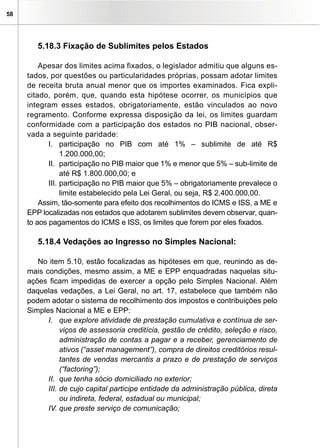 58
5.18.3 Fixação de Sublimites pelos Estados
Apesar dos limites acima fixados, o legislador admitiu que alguns es-
tados, por questões ou particularidades próprias, possam adotar limites
de receita bruta anual menor que os importes examinados. Fica expli-
citado, porém, que, quando esta hipótese ocorrer, os municípios que
integram esses estados, obrigatoriamente, estão vinculados ao novo
regramento. Conforme expressa disposição da lei, os limites guardam
conformidade com a participação dos estados no PIB nacional, obser-
vada a seguinte paridade:
I.	 participação no PIB com até 1% – sublimite de até R$
1.200.000,00;
II.	 participação no PIB maior que 1% e menor que 5% – sub-limite de
até R$ 1.800.000,00; e
III.	participação no PIB maior que 5% – obrigatoriamente prevalece o
limite estabelecido pela Lei Geral, ou seja, R$ 2.400.000,00.
Assim, tão-somente para efeito dos recolhimentos do ICMS e ISS, a ME e
EPP localizadas nos estados que adotarem sublimites devem observar, quan-
to aos pagamentos do ICMS e ISS, os limites que forem por eles fixados.
5.18.4 Vedações ao Ingresso no Simples Nacional:
No item 5.10, estão focalizadas as hipóteses em que, reunindo as de-
mais condições, mesmo assim, a ME e EPP enquadradas naquelas situ-
ações ficam impedidas de exercer a opção pelo Simples Nacional. Além
daquelas vedações, a Lei Geral, no art. 17, estabelece que também não
podem adotar o sistema de recolhimento dos impostos e contribuições pelo
Simples Nacional a ME e EPP:
I. 	 que explore atividade de prestação cumulativa e contínua de ser-
viços de assessoria creditícia, gestão de crédito, seleção e risco,
administração de contas a pagar e a receber, gerenciamento de
ativos (“asset management”), compra de direitos creditórios resul-
tantes de vendas mercantis a prazo e de prestação de serviços
(“factoring”);
II.	 que tenha sócio domiciliado no exterior;
III.	de cujo capital participe entidade da administração pública, direta
ou indireta, federal, estadual ou municipal;
IV.	que preste serviço de comunicação;
 