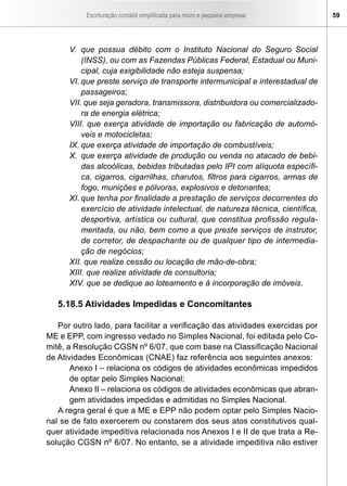 Escrituração contábil simplificada para micro e pequena empresa 59
V.	 que possua débito com o Instituto Nacional do Seguro Social
(INSS), ou com as Fazendas Públicas Federal, Estadual ou Muni-
cipal, cuja exigibilidade não esteja suspensa;
VI.	que preste serviço de transporte intermunicipal e interestadual de
passageiros;
VII. que seja geradora, transmissora, distribuidora ou comercializado-
ra de energia elétrica;
VIII. que exerça atividade de importação ou fabricação de automó-
veis e motocicletas;
IX.	que exerça atividade de importação de combustíveis;
X.	 que exerça atividade de produção ou venda no atacado de bebi-
das alcoólicas, bebidas tributadas pelo IPI com alíquota específi-
ca, cigarros, cigarrilhas, charutos, filtros para cigarros, armas de
fogo, munições e pólvoras, explosivos e detonantes;
XI.	que tenha por finalidade a prestação de serviços decorrentes do
exercício de atividade intelectual, de natureza técnica, científica,
desportiva, artística ou cultural, que constitua profissão regula-
mentada, ou não, bem como a que preste serviços de instrutor,
de corretor, de despachante ou de qualquer tipo de intermedia-
ção de negócios;
XII. que realize cessão ou locação de mão-de-obra;
XIII. que realize atividade de consultoria;
XIV. que se dedique ao loteamento e à incorporação de imóveis.
5.18.5 Atividades Impedidas e Concomitantes
Por outro lado, para facilitar a verificação das atividades exercidas por
ME e EPP, com ingresso vedado no Simples Nacional, foi editada pelo Co-
mitê, a Resolução CGSN nº 6/07, que com base na Classificação Nacional
de Atividades Econômicas (CNAE) faz referência aos seguintes anexos:
Anexo I – relaciona os códigos de atividades econômicas impedidos
de optar pelo Simples Nacional;
Anexo II – relaciona os códigos de atividades econômicas que abran-
gem atividades impedidas e admitidas no Simples Nacional.
A regra geral é que a ME e EPP não podem optar pelo Simples Nacio-
nal se de fato exercerem ou constarem dos seus atos constitutivos qual-
quer atividade impeditiva relacionada nos Anexos I e II de que trata a Re-
solução CGSN nº 6/07. No entanto, se a atividade impeditiva não estiver
 