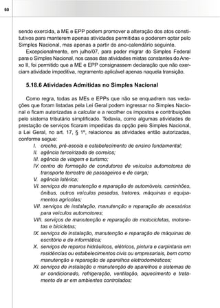 60
sendo exercida, a ME e EPP podem promover a alteração dos atos consti-
tutivos para manterem apenas atividades permitidas e poderem optar pelo
Simples Nacional, mas apenas a partir do ano-calendário seguinte.
Excepcionalmente, em julho/07, para poder migrar do Simples Federal
para o Simples Nacional, nos casos das atividades mistas constantes do Ane-
xo II, foi permitido que a ME e EPP consignassem declaração que não exer-
ciam atividade impeditiva, regramento aplicável apenas naquela transição.
5.18.6 Atividades Admitidas no Simples Nacional
Como regra, todas as MEs e EPPs que não se enquadrem nas veda-
ções que foram listadas pela Lei Geral podem ingressar no Simples Nacio-
nal e ficam autorizadas a calcular e a recolher os impostos e contribuições
pelo sistema tributário simplificado. Todavia, como algumas atividades de
prestação de serviços ficaram impedidas da opção pelo Simples Nacional,
a Lei Geral, no art. 17, § 1º, relacionou as atividades então autorizadas,
conforme segue:
I.	 creche, pré-escola e estabelecimento de ensino fundamental;
II.	 agência terceirizada de correios;
III.	agência de viagem e turismo;
IV.	centro de formação de condutores de veículos automotores de
transporte terrestre de passageiros e de carga;
V.	 agência lotérica;
VI.	serviços de manutenção e reparação de automóveis, caminhões,
ônibus, outros veículos pesados, tratores, máquinas e equipa-
mentos agrícolas;
VII. serviços de instalação, manutenção e reparação de acessórios
para veículos automotores;
VIII. serviços de manutenção e reparação de motocicletas, motone-
tas e bicicletas;
IX.	serviços de instalação, manutenção e reparação de máquinas de
escritório e de informática;
X.	 serviços de reparos hidráulicos, elétricos, pintura e carpintaria em
residências ou estabelecimentos civis ou empresariais, bem como
manutenção e reparação de aparelhos eletrodomésticos;
XI.	serviços de instalação e manutenção de aparelhos e sistemas de
ar condicionado, refrigeração, ventilação, aquecimento e trata-
mento de ar em ambientes controlados;
 