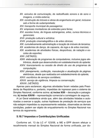 Escrituração contábil simplificada para micro e pequena empresa 61
XII. veículos de comunicação, de radiodifusão sonora e de sons e
imagens, e mídia externa;
XIII. construção de imóveis e obras de engenharia em geral, inclusive
sob a forma de subempreitada;
XIV. transporte municipal de passageiros;
XV. empresas montadoras de estandes para feiras;
XVI. escolas livres, de línguas estrangeiras, artes, cursos técnicos e
gerenciais;
XVII. produção cultural e artística;
XVIII. produção cinematográfica e de artes cênicas;
XIX. cumulativamente administração e locação de imóveis de terceiros;
XX. academias de dança, de capoeira, de ioga e de artes marciais;
XXI. academias de atividades físicas, desportivas, de natação e es-
colas de esportes;
XXII. (VETADO);
XXIII. elaboração de programas de computadores, inclusive jogos ele-
trônicos, desde que desenvolvidos em estabelecimento do optante;
XXIV. licenciamento ou cessão de direito de uso de programas de
computação;
XXV. planejamento, confecção, manutenção e atualização de páginas
eletrônicas, desde que realizados em estabelecimento do optante;
XXVI. escritórios de serviços contábeis;
XXVII. serviço de vigilância, limpeza ou conservação;
XXVIII. (VETADO)
Apenas para esclarecer, algumas atividades foram vetadas pelo Presi-
dente da República e, portanto, impedidas de ingressar para o sistema do
Simples Nacional, conforme acima: a) inciso XXII – decoração e paisagis-
mo; b) inciso XXVIII – representação comercial e corretagem de seguros.
A Lei Geral estabelece ainda que, além das atividades listadas e auto-
rizadas a exercer a opção, outras hipóteses de prestação de serviços que
não estejam impedidas ou expressamente vedadas, observadas as demais
condições, podem ser objeto de enquadramento no Simples Nacional nos
termos do regramento.
5.18.7 Impostos e Contribuições Unificadas
Conforme art. 13 da LC nº 123/06, a ME e EPP devem efetuar o
recolhimento mensal do Simples Nacional de forma unificada, por do-
 