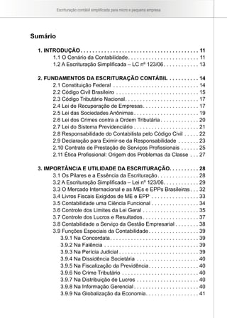 Escrituração contábil simplificada para micro e pequena empresa
Sumário
1. INTRODUÇÃO. . . . . . . . . . . . . . . . . . . . . . . . . . . . . . . . . . . . . . . . . 11
1.1 O Cenário da Contabilidade. . . . . . . . . . . . . . . . . . . . . . . . . 11
1.2 A Escrituração Simplificada – LC nº 123/06. . . . . . . . . . . . . 13
2. FUNDAMENTOS DA ESCRITURAÇÃO CONTÁBIL. . . . . . . . . . . 14
2.1 Constituição Federal . . . . . . . . . . . . . . . . . . . . . . . . . . . . . . 14
2.2 Código Civil Brasileiro. . . . . . . . . . . . . . . . . . . . . . . . . . . . . 15
2.3 Código Tributário Nacional. . . . . . . . . . . . . . . . . . . . . . . . . . 17
2.4 Lei de Recuperação de Empresas. . . . . . . . . . . . . . . . . . . . 17
2.5 Lei das Sociedades Anônimas. . . . . . . . . . . . . . . . . . . . . . . 19
2.6 Lei dos Crimes contra a Ordem Tributária. . . . . . . . . . . . . . 20
2.7 Lei do Sistema Previdenciário. . . . . . . . . . . . . . . . . . . . . . . 21
2.8 Responsabilidade do Contabilista pelo Código Civil. . . . . . 22
2.9 Declaração para Eximir-se da Responsabilidade . . . . . . . . 23
2.10 Contrato de Prestação de Serviços Profissionais. . . . . . . 25
2.11 Ética Profissional: Origem dos Problemas da Classe . . . . 27
3. IMPORTÂNCIA E UTILIDADE DA ESCRITURAÇÃO. . . . . . . . . . 28
3.1 Os Pilares e a Essência da Escrituração. . . . . . . . . . . . . . . 28
3.2 A Escrituração Simplificada – Lei nº 123/06. . . . . . . . . . . . . 29
3.3 O Mercado Internacional e as MEs e EPPs Brasileiras. . . . 32
3.4 Livros Fiscais Exigidos de ME e EPP . . . . . . . . . . . . . . . . . 33
3.5 Contabilidade uma Ciência Funcional. . . . . . . . . . . . . . . . . 34
3.6 Controle dos Limites da Lei Geral. . . . . . . . . . . . . . . . . . . . 35
3.7 Controle dos Lucros e Resultados. . . . . . . . . . . . . . . . . . . . 37
3.8 Contabilidade a Serviço da Gestão Empresarial. . . . . . . . . 38
3.9 Funções Especiais da Contabilidade. . . . . . . . . . . . . . . . . . 39
3.9.1 Na Concordata. . . . . . . . . . . . . . . . . . . . . . . . . . . . . . . 39
3.9.2 Na Falência. . . . . . . . . . . . . . . . . . . . . . . . . . . . . . . . . 39
3.9.3 Na Perícia Judicial. . . . . . . . . . . . . . . . . . . . . . . . . . . . 39
3.9.4 Na Dissidência Societária . . . . . . . . . . . . . . . . . . . . . . 40
3.9.5 Na Fiscalização da Previdência. . . . . . . . . . . . . . . . . . 40
3.9.6 No Crime Tributário. . . . . . . . . . . . . . . . . . . . . . . . . . . 40
3.9.7 Na Distribuição de Lucros. . . . . . . . . . . . . . . . . . . . . . 40
3.9.8 Na Informação Gerencial. . . . . . . . . . . . . . . . . . . . . . . 40
3.9.9 Na Globalização da Economia. . . . . . . . . . . . . . . . . . . 41
 