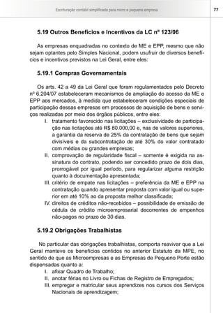 Escrituração contábil simplificada para micro e pequena empresa 77
5.19 Outros Benefícios e Incentivos da LC nº 123/06
As empresas enquadradas no contexto de ME e EPP, mesmo que não
sejam optantes pelo Simples Nacional, podem usufruir de diversos benefí-
cios e incentivos previstos na Lei Geral, entre eles:
5.19.1 Compras Governamentais
Os arts. 42 a 49 da Lei Geral que foram regulamentados pelo Decreto
nº 6.204/07 estabeleceram mecanismos de ampliação do acesso da ME e
EPP aos mercados, à medida que estabeleceram condições especiais de
participação dessas empresas em processos de aquisição de bens e servi-
ços realizadas por meio dos órgãos públicos, entre eles:
I.	 tratamento favorecido nas licitações – exclusividade de participa-
ção nas licitações até R$ 80.000,00 e, nas de valores superiores,
a garantia da reserva de 25% da contratação de bens que sejam
divisíveis e da subcontratação de até 30% do valor contratado
com médias ou grandes empresas;
II.	 comprovação de regularidade fiscal – somente é exigida na as-
sinatura do contrato, podendo ser concedido prazo de dois dias,
prorrogável por igual período, para regularizar alguma restrição
quanto à documentação apresentada;
III.	critério de empate nas licitações – preferência da ME e EPP na
contratação quando apresentar proposta com valor igual ou supe-
rior em até 10% ao da proposta melhor classificada;
IV.	direitos de créditos não-recebidos – possibilidade de emissão de
cédula de crédito microempresarial decorrentes de empenhos
não-pagos no prazo de 30 dias.
5.19.2 Obrigações Trabalhistas
No particular das obrigações trabalhistas, comporta reavivar que a Lei
Geral manteve os benefícios contidos no anterior Estatuto da MPE, no
sentido de que as Microempresas e as Empresas de Pequeno Porte estão
dispensadas quanto a:
I.	 afixar Quadro de Trabalho;
II.	 anotar férias no Livro ou Fichas de Registro de Empregados;
III.	empregar e matricular seus aprendizes nos cursos dos Serviços
Nacionais de aprendizagem;
 