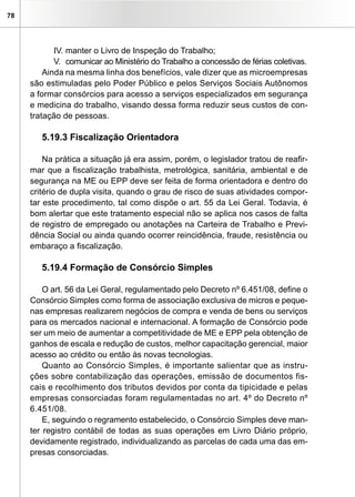 78
IV.	manter o Livro de Inspeção do Trabalho;
V.	 comunicar ao Ministério do Trabalho a concessão de férias coletivas.
Ainda na mesma linha dos benefícios, vale dizer que as microempresas
são estimuladas pelo Poder Público e pelos Serviços Sociais Autônomos
a formar consórcios para acesso a serviços especializados em segurança
e medicina do trabalho, visando dessa forma reduzir seus custos de con-
tratação de pessoas.
5.19.3 Fiscalização Orientadora
Na prática a situação já era assim, porém, o legislador tratou de reafir-
mar que a fiscalização trabalhista, metrológica, sanitária, ambiental e de
segurança na ME ou EPP deve ser feita de forma orientadora e dentro do
critério de dupla visita, quando o grau de risco de suas atividades compor-
tar este procedimento, tal como dispõe o art. 55 da Lei Geral. Todavia, é
bom alertar que este tratamento especial não se aplica nos casos de falta
de registro de empregado ou anotações na Carteira de Trabalho e Previ-
dência Social ou ainda quando ocorrer reincidência, fraude, resistência ou
embaraço a fiscalização.
5.19.4 Formação de Consórcio Simples
O art. 56 da Lei Geral, regulamentado pelo Decreto nº 6.451/08, define o
Consórcio Simples como forma de associação exclusiva de micros e peque-
nas empresas realizarem negócios de compra e venda de bens ou serviços
para os mercados nacional e internacional. A formação de Consórcio pode
ser um meio de aumentar a competitividade de ME e EPP pela obtenção de
ganhos de escala e redução de custos, melhor capacitação gerencial, maior
acesso ao crédito ou então às novas tecnologias.
Quanto ao Consórcio Simples, é importante salientar que as instru-
ções sobre contabilização das operações, emissão de documentos fis-
cais e recolhimento dos tributos devidos por conta da tipicidade e pelas
empresas consorciadas foram regulamentadas no art. 4º do Decreto nº
6.451/08.
E, seguindo o regramento estabelecido, o Consórcio Simples deve man-
ter registro contábil de todas as suas operações em Livro Diário próprio,
devidamente registrado, individualizando as parcelas de cada uma das em-
presas consorciadas.
 