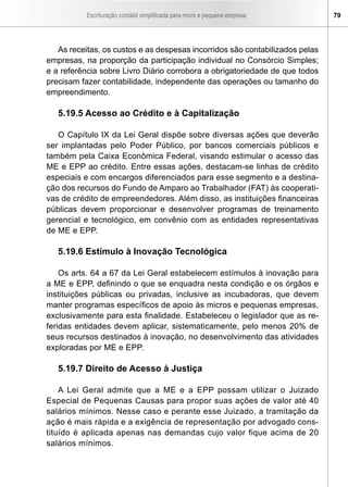 Escrituração contábil simplificada para micro e pequena empresa 79
As receitas, os custos e as despesas incorridos são contabilizados pelas
empresas, na proporção da participação individual no Consórcio Simples;
e a referência sobre Livro Diário corrobora a obrigatoriedade de que todos
precisam fazer contabilidade, independente das operações ou tamanho do
empreendimento.
5.19.5 Acesso ao Crédito e à Capitalização
O Capítulo IX da Lei Geral dispõe sobre diversas ações que deverão
ser implantadas pelo Poder Público, por bancos comerciais públicos e
também pela Caixa Econômica Federal, visando estimular o acesso das
ME e EPP ao crédito. Entre essas ações, destacam-se linhas de crédito
especiais e com encargos diferenciados para esse segmento e a destina-
ção dos recursos do Fundo de Amparo ao Trabalhador (FAT) às cooperati-
vas de crédito de empreendedores. Além disso, as instituições financeiras
públicas devem proporcionar e desenvolver programas de treinamento
gerencial e tecnológico, em convênio com as entidades representativas
de ME e EPP.
5.19.6 Estímulo à Inovação Tecnológica
Os arts. 64 a 67 da Lei Geral estabelecem estímulos à inovação para
a ME e EPP, definindo o que se enquadra nesta condição e os órgãos e
instituições públicas ou privadas, inclusive as incubadoras, que devem
manter programas específicos de apoio às micros e pequenas empresas,
exclusivamente para esta finalidade. Estabeleceu o legislador que as re-
feridas entidades devem aplicar, sistematicamente, pelo menos 20% de
seus recursos destinados à inovação, no desenvolvimento das atividades
exploradas por ME e EPP.
5.19.7 Direito de Acesso à Justiça
A Lei Geral admite que a ME e a EPP possam utilizar o Juizado
Especial de Pequenas Causas para propor suas ações de valor até 40
salários mínimos. Nesse caso e perante esse Juizado, a tramitação da
ação é mais rápida e a exigência de representação por advogado cons-
tituído é aplicada apenas nas demandas cujo valor fique acima de 20
salários mínimos.
 