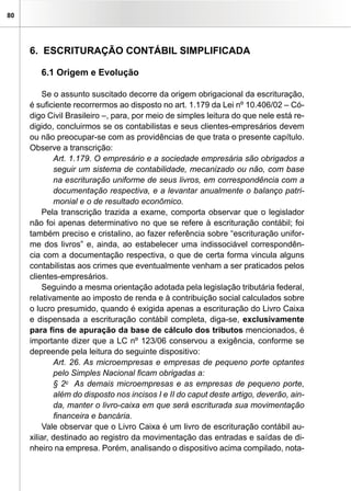 80
6. Escrituração Contábil Simplificada
6.1 Origem e Evolução
Se o assunto suscitado decorre da origem obrigacional da escrituração,
é suficiente recorrermos ao disposto no art. 1.179 da Lei nº 10.406/02 – Có-
digo Civil Brasileiro –, para, por meio de simples leitura do que nele está re-
digido, concluirmos se os contabilistas e seus clientes-empresários devem
ou não preocupar-se com as providências de que trata o presente capítulo.
Observe a transcrição:
Art. 1.179. O empresário e a sociedade empresária são obrigados a
seguir um sistema de contabilidade, mecanizado ou não, com base
na escrituração uniforme de seus livros, em correspondência com a
documentação respectiva, e a levantar anualmente o balanço patri-
monial e o de resultado econômico.
Pela transcrição trazida a exame, comporta observar que o legislador
não foi apenas determinativo no que se refere à escrituração contábil; foi
também preciso e cristalino, ao fazer referência sobre “escrituração unifor-
me dos livros” e, ainda, ao estabelecer uma indissociável correspondên-
cia com a documentação respectiva, o que de certa forma vincula alguns
contabilistas aos crimes que eventualmente venham a ser praticados pelos
clientes-empresários.
Seguindo a mesma orientação adotada pela legislação tributária federal,
relativamente ao imposto de renda e à contribuição social calculados sobre
o lucro presumido, quando é exigida apenas a escrituração do Livro Caixa
e dispensada a escrituração contábil completa, diga-se, exclusivamente
para fins de apuração da base de cálculo dos tributos mencionados, é
importante dizer que a LC nº 123/06 conservou a exigência, conforme se
depreende pela leitura do seguinte dispositivo:
Art. 26. As microempresas e empresas de pequeno porte optantes
pelo Simples Nacional ficam obrigadas a:
§ 2o
  As demais microempresas e as empresas de pequeno porte,
além do disposto nos incisos I e II do caput deste artigo, deverão, ain-
da, manter o livro-caixa em que será escriturada sua movimentação
financeira e bancária.
Vale observar que o Livro Caixa é um livro de escrituração contábil au-
xiliar, destinado ao registro da movimentação das entradas e saídas de di-
nheiro na empresa. Porém, analisando o dispositivo acima compilado, nota-
 