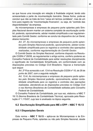 Escrituração contábil simplificada para micro e pequena empresa 81
se que houve uma inovação em relação à finalidade original, tendo sido
acrescentada a parte da movimentação bancária. Dessa forma, pode-se
concluir que não se trata de livro “caixa em termos contábeis”, mas de um
livro para registro da “movimentação financeira”, ou seja, do “controle das
disponibilidades” da empresa.
As microempresas e empresas de pequeno porte optantes pelo Sim-
ples Nacional devem manter um sistema completo de escrituração contá-
bil, podendo, opcionalmente, adotar modelo simplificado a ser regulamen-
tado pelo Comitê Gestor, conforme se conclui do dispositivo da Lei Geral,
abaixo transcrito:
Art. 27. As microempresas e empresas de pequeno porte optan-
tes pelo Simples Nacional poderão, opcionalmente, adotar conta-
bilidade simplificada para os registros e controles das operações
realizadas, conforme regulamentação do Comitê Gestor.
O Comitê Gestor do Simples Nacional, conforme disposto na Resolu-
ção CGSN nº 28/08, ao regulamentar o artigo acima, conferiu poderes ao
Conselho Federal de Contabilidade para editar resoluções disciplinando
o significado de Contabilidade Simplificada, em conformidade com as
disposições previstas no Código Civil Brasileiro. Veja-se a transcrição
que segue:
Art. 2º Fica acrescido o art. 13-A na Resolução CGSN nº 10, de 28 de
junho de 2007, com a seguinte redação:
Art. 13-A. As microempresas e empresas de pequeno porte optan-
tes pelo Simples Nacional poderão, opcionalmente, adotar conta-
bilidade simplificada para os registros e controles das operações
realizadas, atendendo-se às disposições previstas no Código Civil
e nas Normas Brasileiras de Contabilidade editadas pelo Conselho
Federal de Contabilidade.
O Conselho Federal de Contabilidade, por sua vez, elaborou a NBC T
19.13 (Norma Brasileira de Contabilidade Técnica), aprovada pela Reso-
lução nº 1.115/07, cujo teor é analisado no tópico seguinte.
6.2 Escrituração Simplificada para ME e EPP – NBC T 19.13
6.2.1 Disposições Gerais
Esta norma – NBC T 19.13 – aplica-se às Microempresas e às Em-
presas de Pequeno Porte, optantes ou não pelo Simples Nacional, desde
 