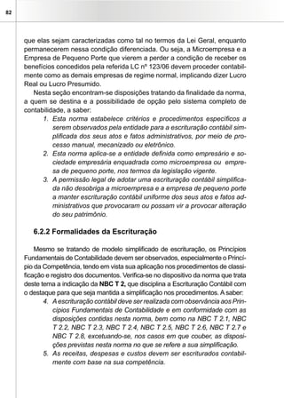 82
que elas sejam caracterizadas como tal no termos da Lei Geral, enquanto
permanecerem nessa condição diferenciada. Ou seja, a Microempresa e a
Empresa de Pequeno Porte que vierem a perder a condição de receber os
benefícios concedidos pela referida LC nº 123/06 devem proceder contabil-
mente como as demais empresas de regime normal, implicando dizer Lucro
Real ou Lucro Presumido.
Nesta seção encontram-se disposições tratando da finalidade da norma,
a quem se destina e a possibilidade de opção pelo sistema completo de
contabilidade, a saber:
1. 	Esta norma estabelece critérios e procedimentos específicos a
serem observados pela entidade para a escrituração contábil sim-
plificada dos seus atos e fatos administrativos, por meio de pro-
cesso manual, mecanizado ou eletrônico.
2. 	Esta norma aplica-se a entidade definida como empresário e so-
ciedade empresária enquadrada como microempresa ou empre-
sa de pequeno porte, nos termos da legislação vigente.
3.	 A permissão legal de adotar uma escrituração contábil simplifica-
da não desobriga a microempresa e a empresa de pequeno porte
a manter escrituração contábil uniforme dos seus atos e fatos ad-
ministrativos que provocaram ou possam vir a provocar alteração
do seu patrimônio.
6.2.2 Formalidades da Escrituração
Mesmo se tratando de modelo simplificado de escrituração, os Princípios
Fundamentais de Contabilidade devem ser observados, especialmente o Princí-
pio da Competência, tendo em vista sua aplicação nos procedimentos de classi-
ficação e registro dos documentos. Verifica-se no dispositivo da norma que trata
deste tema a indicação da NBC T 2, que disciplina a Escrituração Contábil com
o destaque para que seja mantida a simplificação nos procedimentos. A saber:
4. 	Aescrituração contábil deve ser realizada com observância aos Prin-
cípios Fundamentais de Contabilidade e em conformidade com as
disposições contidas nesta norma, bem como na NBC T 2.1, NBC
T 2.2, NBC T 2.3, NBC T 2.4, NBC T 2.5, NBC T 2.6, NBC T 2.7 e
NBC T 2.8, excetuando-se, nos casos em que couber, as disposi-
ções previstas nesta norma no que se refere a sua simplificação.
5. 	As receitas, despesas e custos devem ser escriturados contabil-
mente com base na sua competência.
 