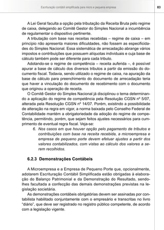 Escrituração contábil simplificada para micro e pequena empresa 83
A Lei Geral faculta a opção pela tributação da Receita Bruta pelo regime
de caixa, delegando ao Comitê Gestor do Simples Nacional a incumbência
de regulamentar o dispositivo pertinente.
A tributação com base nas receitas recebidas – regime de caixa – em
princípio não apresenta maiores dificuldades, não fossem as especificida-
des do Simples Nacional. Essa sistemática de arrecadação abrange vários
impostos e contribuições que possuem alíquotas individuais e cuja base de
cálculo também pode ser diferente para cada tributo.
Adotando-se o regime de competência – receita auferida –, é possível
apurar a base de cálculo dos diversos tributos a partir da emissão do do-
cumento fiscal. Todavia, sendo utilizado o regime de caixa, na apuração da
base de cálculo para preenchimento do documento de arrecadação teria
que haver a vinculação do documento de recebimento com o documento
que originou a operação de receita.
O Comitê Gestor do Simples Nacional já disciplinou o tema determinan-
do a aplicação do regime de competência pela Resolução CGSN nº 5/07,
alterada pela Resolução CGSN nº 14/07. Porém, existindo a possibilidade
de alteração na regra em vigor, a norma baixada pelo Conselho Federal de
Contabilidade mantém a obrigatoriedade da adoção do regime de compe-
tência, permitindo, porém, que sejam feitos ajustes necessários para cum-
primento de eventual regra fiscal. Veja-se:
6. 	Nos casos em que houver opção pelo pagamento de tributos e
contribuições com base na receita recebida, a microempresa e
empresa de pequeno porte devem efetuar ajustes a partir dos
valores contabilizados, com vistas ao cálculo dos valores a se-
rem recolhidos.
6.2.3 Demonstrações Contábeis
A Microempresa e a Empresa de Pequeno Porte que, opcionalmente,
adotarem Escrituração Contábil Simplificada estão obrigadas à elabora-
ção do Balanço Patrimonial e da Demonstração do Resultado, sendo-
lhes facultada a confecção das demais demonstrações previstas na le-
gislação societária.
As demonstrações contábeis obrigatórias devem ser assinadas por con-
tabilista habilitado conjuntamente com o empresário e transcritas no livro
“diário”, que deve ser registrado no registro público competente, de acordo
com a legislação vigente.
 